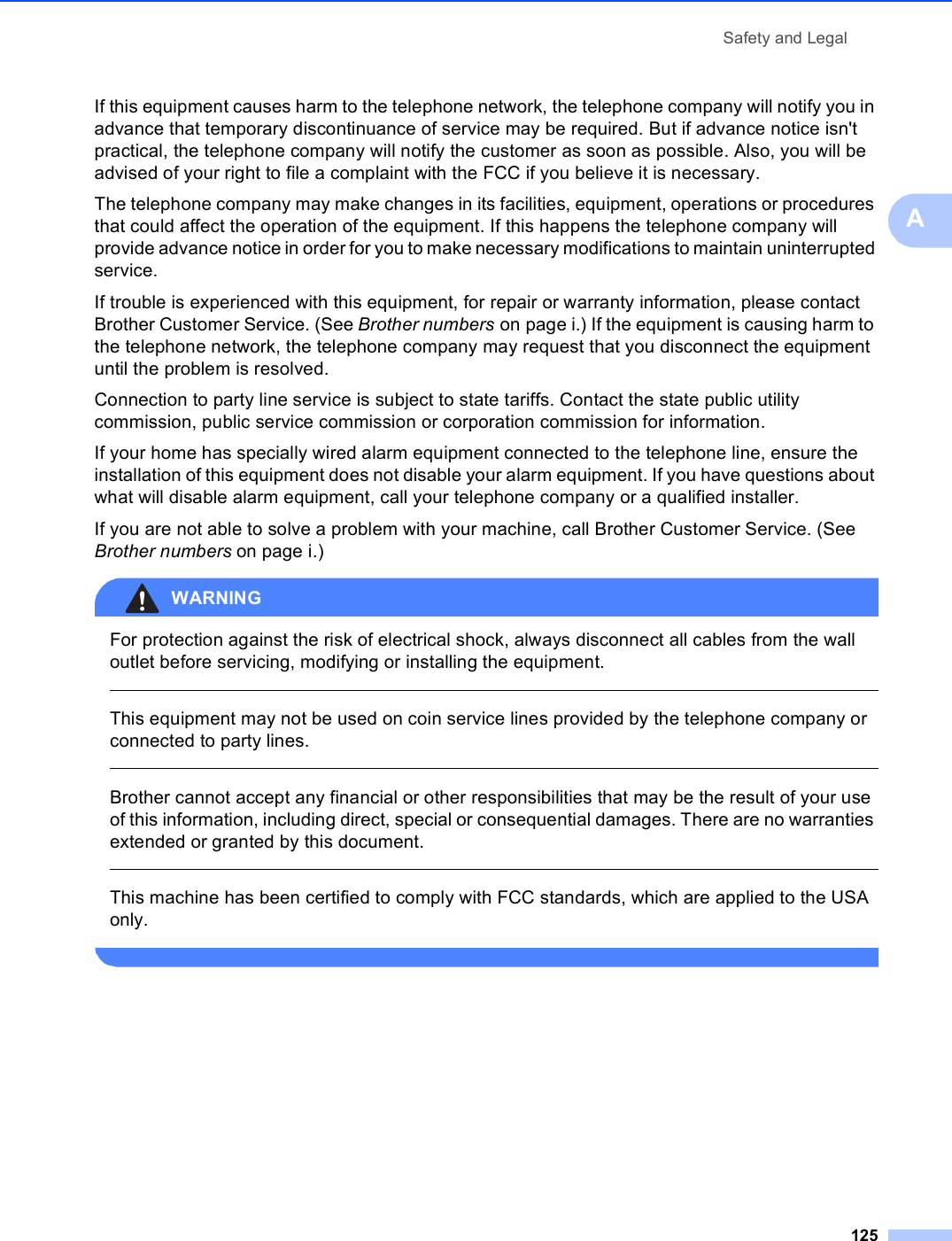 Safety and Legal125AIf this equipment causes harm to the telephone network, the telephone company will notify you in advance that temporary discontinuance of service may be required. But if advance notice isn&apos;t practical, the telephone company will notify the customer as soon as possible. Also, you will be advised of your right to file a complaint with the FCC if you believe it is necessary.The telephone company may make changes in its facilities, equipment, operations or procedures that could affect the operation of the equipment. If this happens the telephone company will provide advance notice in order for you to make necessary modifications to maintain uninterrupted service.If trouble is experienced with this equipment, for repair or warranty information, please contact Brother Customer Service. (See Brother numbers on page i.) If the equipment is causing harm to the telephone network, the telephone company may request that you disconnect the equipment until the problem is resolved.Connection to party line service is subject to state tariffs. Contact the state public utility commission, public service commission or corporation commission for information.If your home has specially wired alarm equipment connected to the telephone line, ensure the installation of this equipment does not disable your alarm equipment. If you have questions about what will disable alarm equipment, call your telephone company or a qualified installer.If you are not able to solve a problem with your machine, call Brother Customer Service. (See Brother numbers on page i.)WARNING For protection against the risk of electrical shock, always disconnect all cables from the wall outlet before servicing, modifying or installing the equipment.  This equipment may not be used on coin service lines provided by the telephone company or connected to party lines.  Brother cannot accept any financial or other responsibilities that may be the result of your use of this information, including direct, special or consequential damages. There are no warranties extended or granted by this document.  This machine has been certified to comply with FCC standards, which are applied to the USA only. 