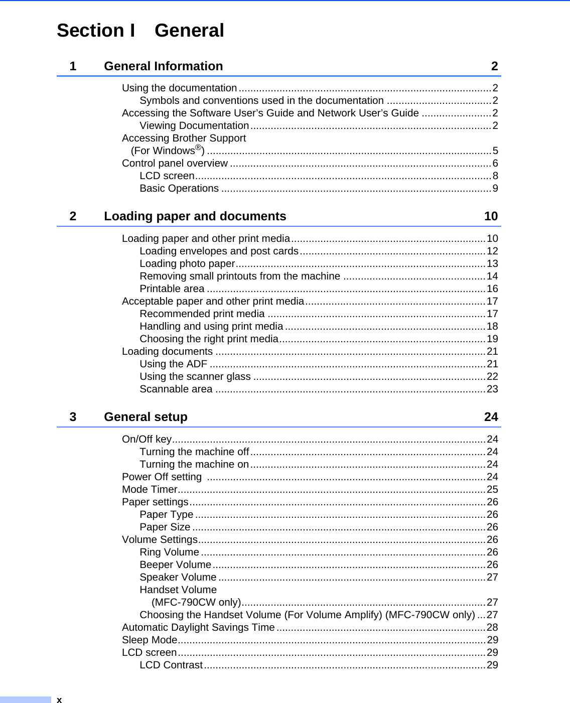 xSection I General1 General Information 2Using the documentation.......................................................................................2Symbols and conventions used in the documentation ....................................2Accessing the Software User’s Guide and Network User’s Guide ........................2Viewing Documentation...................................................................................2Accessing Brother Support (For Windows®) ..................................................................................................5Control panel overview ..........................................................................................6LCD screen......................................................................................................8Basic Operations .............................................................................................92 Loading paper and documents 10Loading paper and other print media...................................................................10Loading envelopes and post cards................................................................12Loading photo paper......................................................................................13Removing small printouts from the machine .................................................14Printable area ................................................................................................16Acceptable paper and other print media..............................................................17Recommended print media ...........................................................................17Handling and using print media .....................................................................18Choosing the right print media.......................................................................19Loading documents .............................................................................................21Using the ADF ...............................................................................................21Using the scanner glass ................................................................................22Scannable area .............................................................................................233 General setup 24On/Off key............................................................................................................24Turning the machine off.................................................................................24Turning the machine on.................................................................................24Power Off setting  ................................................................................................24Mode Timer..........................................................................................................25Paper settings......................................................................................................26Paper Type ....................................................................................................26Paper Size .....................................................................................................26Volume Settings...................................................................................................26Ring Volume ..................................................................................................26Beeper Volume..............................................................................................26Speaker Volume ............................................................................................27Handset Volume (MFC-790CW only)....................................................................................27Choosing the Handset Volume (For Volume Amplify) (MFC-790CW only) ...27Automatic Daylight Savings Time ........................................................................28Sleep Mode..........................................................................................................29LCD screen..........................................................................................................29LCD Contrast.................................................................................................29