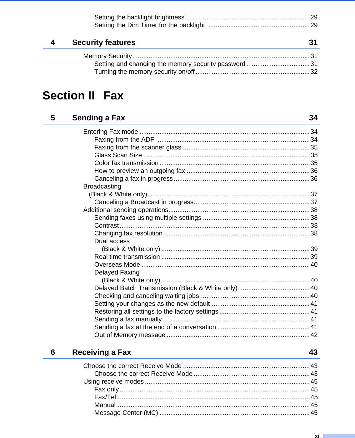 xiSetting the backlight brightness.....................................................................29Setting the Dim Timer for the backlight  ........................................................294 Security features 31Memory Security..................................................................................................31Setting and changing the memory security password ...................................31Turning the memory security on/off ...............................................................32Section II Fax5 Sending a Fax 34Entering Fax mode ..............................................................................................34Faxing from the ADF  ....................................................................................34Faxing from the scanner glass ......................................................................35Glass Scan Size ............................................................................................35Color fax transmission...................................................................................35How to preview an outgoing fax ....................................................................36Canceling a fax in progress...........................................................................36Broadcasting (Black &amp; White only) .........................................................................................37Canceling a Broadcast in progress................................................................37Additional sending operations..............................................................................38Sending faxes using multiple settings ...........................................................38Contrast.........................................................................................................38Changing fax resolution.................................................................................38Dual access (Black &amp; White only) ..................................................................................39Real time transmission ..................................................................................39Overseas Mode .............................................................................................40Delayed Faxing (Black &amp; White only) ..................................................................................40Delayed Batch Transmission (Black &amp; White only) .......................................40Checking and canceling waiting jobs.............................................................40Setting your changes as the new default.......................................................41Restoring all settings to the factory settings ..................................................41Sending a fax manually .................................................................................41Sending a fax at the end of a conversation ...................................................41Out of Memory message ...............................................................................426 Receiving a Fax 43Choose the correct Receive Mode ......................................................................43Choose the correct Receive Mode ................................................................43Using receive modes ...........................................................................................45Fax only.........................................................................................................45Fax/Tel...........................................................................................................45Manual...........................................................................................................45Message Center (MC) ...................................................................................45
