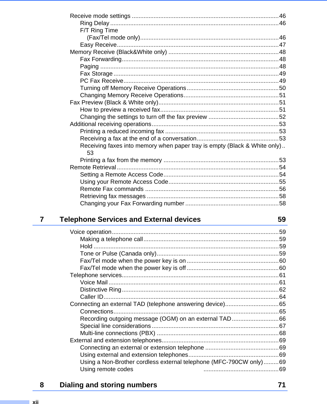 xiiReceive mode settings ........................................................................................46Ring Delay .....................................................................................................46F/T Ring Time (Fax/Tel mode only)...................................................................................46Easy Receive.................................................................................................47Memory Receive (Black&amp;White only) ..................................................................48Fax Forwarding..............................................................................................48Paging ...........................................................................................................48Fax Storage ...................................................................................................49PC Fax Receive.............................................................................................49Turning off Memory Receive Operations.......................................................50Changing Memory Receive Operations.........................................................51Fax Preview (Black &amp; White only)........................................................................51How to preview a received fax.......................................................................51Changing the settings to turn off the fax preview ..........................................52Additional receiving operations............................................................................53Printing a reduced incoming fax ....................................................................53Receiving a fax at the end of a conversation.................................................53Receiving faxes into memory when paper tray is empty (Black &amp; White only)..53Printing a fax from the memory .....................................................................53Remote Retrieval.................................................................................................54Setting a Remote Access Code.....................................................................54Using your Remote Access Code..................................................................55Remote Fax commands ................................................................................56Retrieving fax messages ...............................................................................58Changing your Fax Forwarding number ........................................................587 Telephone Services and External devices 59Voice operation....................................................................................................59Making a telephone call.................................................................................59Hold ...............................................................................................................59Tone or Pulse (Canada only).........................................................................59Fax/Tel mode when the power key is on .......................................................60Fax/Tel mode when the power key is off .......................................................60Telephone services..............................................................................................61Voice Mail ......................................................................................................61Distinctive Ring..............................................................................................62Caller ID.........................................................................................................64Connecting an external TAD (telephone answering device)................................65Connections...................................................................................................65Recording outgoing message (OGM) on an external TAD............................66Special line considerations ............................................................................67Multi-line connections (PBX) .........................................................................68External and extension telephones......................................................................69Connecting an external or extension telephone ............................................69Using external and extension telephones......................................................69Using a Non-Brother cordless external telephone (MFC-790CW only).........69Using remote codes                                          .............................................698 Dialing and storing numbers 71