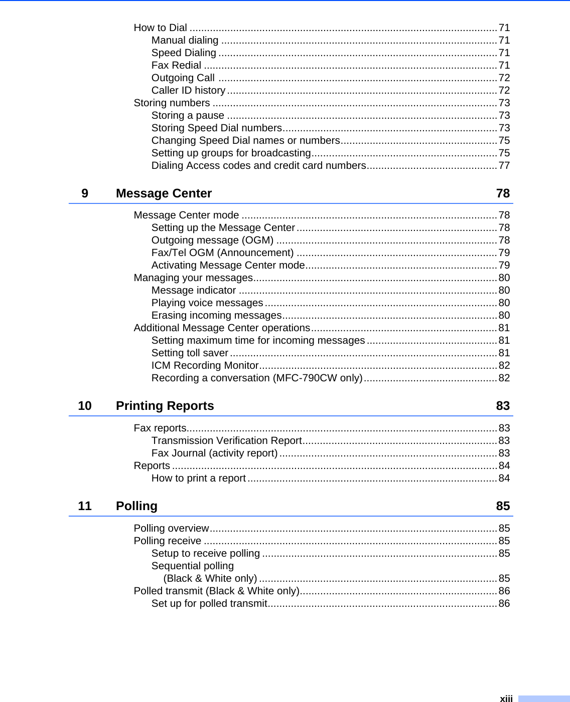 xiiiHow to Dial ..........................................................................................................71Manual dialing ...............................................................................................71Speed Dialing ................................................................................................71Fax Redial .....................................................................................................71Outgoing Call ................................................................................................72Caller ID history.............................................................................................72Storing numbers ..................................................................................................73Storing a pause .............................................................................................73Storing Speed Dial numbers..........................................................................73Changing Speed Dial names or numbers......................................................75Setting up groups for broadcasting................................................................75Dialing Access codes and credit card numbers.............................................779 Message Center 78Message Center mode ........................................................................................78Setting up the Message Center.....................................................................78Outgoing message (OGM) ............................................................................78Fax/Tel OGM (Announcement) .....................................................................79Activating Message Center mode..................................................................79Managing your messages....................................................................................80Message indicator .........................................................................................80Playing voice messages ................................................................................80Erasing incoming messages..........................................................................80Additional Message Center operations................................................................81Setting maximum time for incoming messages .............................................81Setting toll saver............................................................................................81ICM Recording Monitor..................................................................................82Recording a conversation (MFC-790CW only)..............................................8210 Printing Reports 83Fax reports...........................................................................................................83Transmission Verification Report...................................................................83Fax Journal (activity report) ...........................................................................83Reports ................................................................................................................84How to print a report......................................................................................8411 Polling 85Polling overview...................................................................................................85Polling receive .....................................................................................................85Setup to receive polling .................................................................................85Sequential polling (Black &amp; White only) ..................................................................................85Polled transmit (Black &amp; White only)....................................................................86Set up for polled transmit...............................................................................86