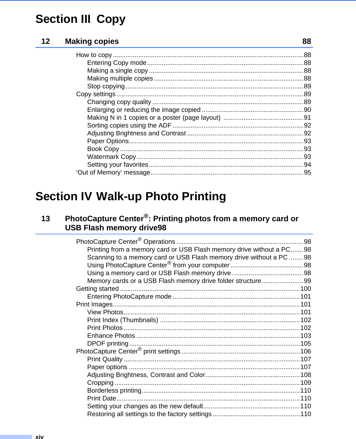 xivSection III Copy12 Making copies 88How to copy .........................................................................................................88Entering Copy mode......................................................................................88Making a single copy .....................................................................................88Making multiple copies ..................................................................................88Stop copying..................................................................................................89Copy settings.......................................................................................................89Changing copy quality ...................................................................................89Enlarging or reducing the image copied ........................................................90Making N in 1 copies or a poster (page layout)  ............................................91Sorting copies using the ADF ........................................................................92Adjusting Brightness and Contrast ................................................................92Paper Options................................................................................................93Book Copy .....................................................................................................93Watermark Copy............................................................................................93Setting your favorites.....................................................................................94‘Out of Memory’ message....................................................................................95Section IV Walk-up Photo Printing13 PhotoCapture Center®: Printing photos from a memory card or USB Flash memory drive98PhotoCapture Center® Operations ......................................................................98Printing from a memory card or USB Flash memory drive without a PC.......98Scanning to a memory card or USB Flash memory drive without a PC........98Using PhotoCapture Center® from your computer ........................................98Using a memory card or USB Flash memory drive .......................................98Memory cards or a USB Flash memory drive folder structure.......................99Getting started ...................................................................................................100Entering PhotoCapture mode ......................................................................101Print Images.......................................................................................................101View Photos.................................................................................................101Print Index (Thumbnails) .............................................................................102Print Photos .................................................................................................102Enhance Photos ..........................................................................................103DPOF printing..............................................................................................105PhotoCapture Center® print settings .................................................................106Print Quality .................................................................................................107Paper options ..............................................................................................107Adjusting Brightness, Contrast and Color....................................................108Cropping ......................................................................................................109Borderless printing.......................................................................................110Print Date.....................................................................................................110Setting your changes as the new default.....................................................110Restoring all settings to the factory settings ................................................110