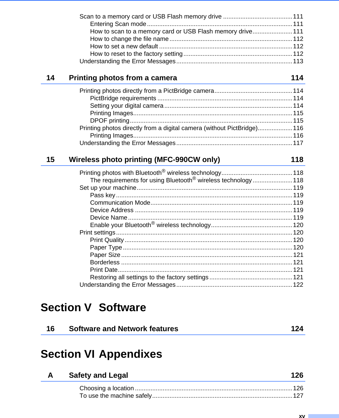 xvScan to a memory card or USB Flash memory drive ........................................111Entering Scan mode....................................................................................111How to scan to a memory card or USB Flash memory drive.......................111How to change the file name.......................................................................112How to set a new default .............................................................................112How to reset to the factory setting...............................................................112Understanding the Error Messages...................................................................11314 Printing photos from a camera 114Printing photos directly from a PictBridge camera.............................................114PictBridge requirements ..............................................................................114Setting your digital camera..........................................................................114Printing Images............................................................................................115DPOF printing..............................................................................................115Printing photos directly from a digital camera (without PictBridge)....................116Printing Images............................................................................................116Understanding the Error Messages...................................................................11715 Wireless photo printing (MFC-990CW only) 118Printing photos with Bluetooth® wireless technology.........................................118The requirements for using Bluetooth® wireless technology.......................118Set up your machine..........................................................................................119Pass key......................................................................................................119Communication Mode..................................................................................119Device Address ...........................................................................................119Device Name...............................................................................................119Enable your Bluetooth® wireless technology...............................................120Print settings......................................................................................................120Print Quality.................................................................................................120Paper Type..................................................................................................120Paper Size...................................................................................................121Borderless ...................................................................................................121Print Date.....................................................................................................121Restoring all settings to the factory settings ................................................121Understanding the Error Messages...................................................................122Section V Software16 Software and Network features 124Section VI AppendixesA Safety and Legal 126Choosing a location ...........................................................................................126To use the machine safely.................................................................................127