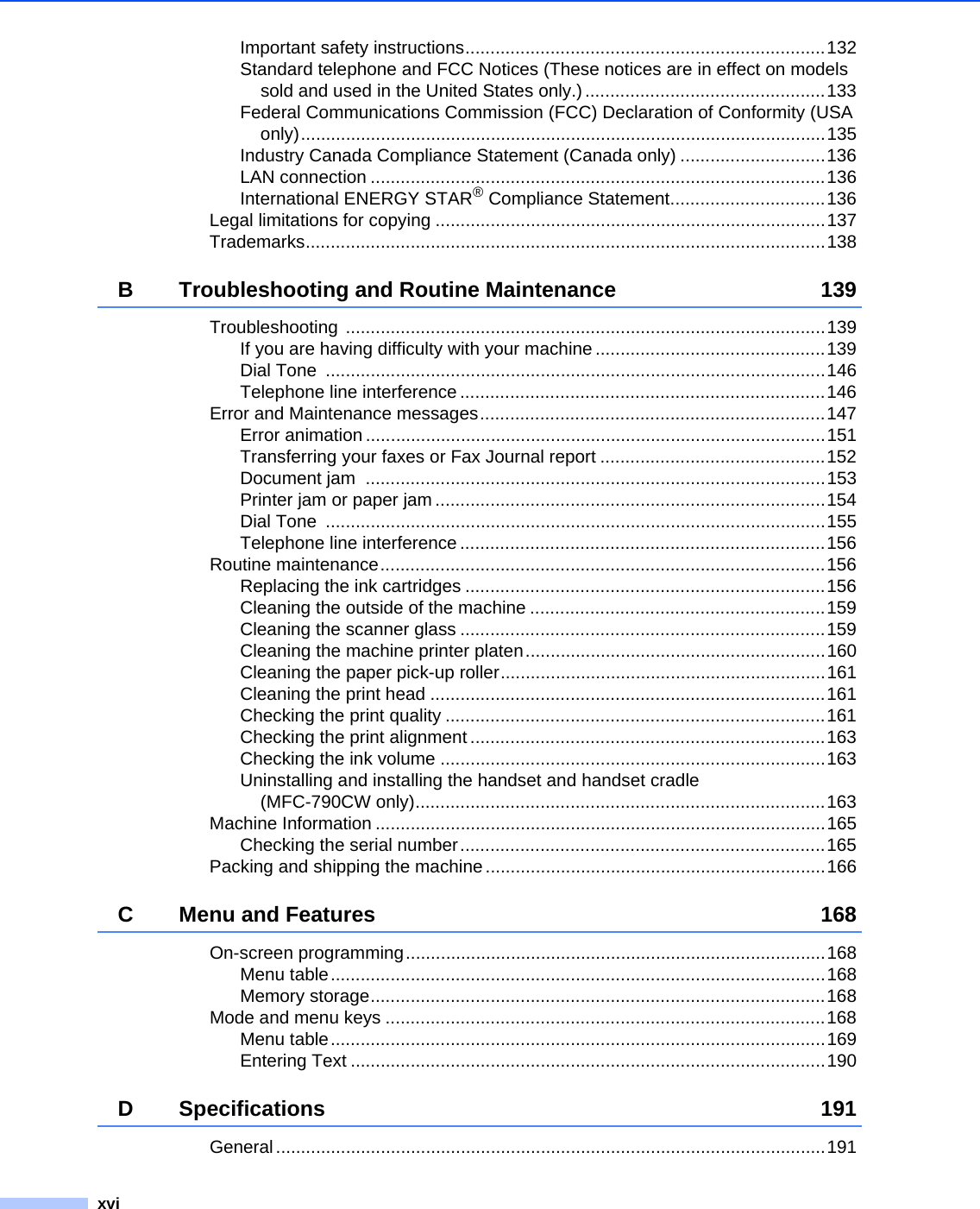 xviImportant safety instructions........................................................................132Standard telephone and FCC Notices (These notices are in effect on models sold and used in the United States only.) ................................................133Federal Communications Commission (FCC) Declaration of Conformity (USA only).........................................................................................................135Industry Canada Compliance Statement (Canada only) .............................136LAN connection ...........................................................................................136International ENERGY STAR® Compliance Statement...............................136Legal limitations for copying ..............................................................................137Trademarks........................................................................................................138B Troubleshooting and Routine Maintenance 139Troubleshooting ................................................................................................139If you are having difficulty with your machine ..............................................139Dial Tone  ....................................................................................................146Telephone line interference .........................................................................146Error and Maintenance messages.....................................................................147Error animation ............................................................................................151Transferring your faxes or Fax Journal report .............................................152Document jam  ............................................................................................153Printer jam or paper jam ..............................................................................154Dial Tone  ....................................................................................................155Telephone line interference .........................................................................156Routine maintenance.........................................................................................156Replacing the ink cartridges ........................................................................156Cleaning the outside of the machine ...........................................................159Cleaning the scanner glass .........................................................................159Cleaning the machine printer platen............................................................160Cleaning the paper pick-up roller.................................................................161Cleaning the print head ...............................................................................161Checking the print quality ............................................................................161Checking the print alignment .......................................................................163Checking the ink volume .............................................................................163Uninstalling and installing the handset and handset cradle (MFC-790CW only)..................................................................................163Machine Information ..........................................................................................165Checking the serial number.........................................................................165Packing and shipping the machine ....................................................................166C Menu and Features 168On-screen programming....................................................................................168Menu table...................................................................................................168Memory storage...........................................................................................168Mode and menu keys ........................................................................................168Menu table...................................................................................................169Entering Text ...............................................................................................190D Specifications 191General..............................................................................................................191