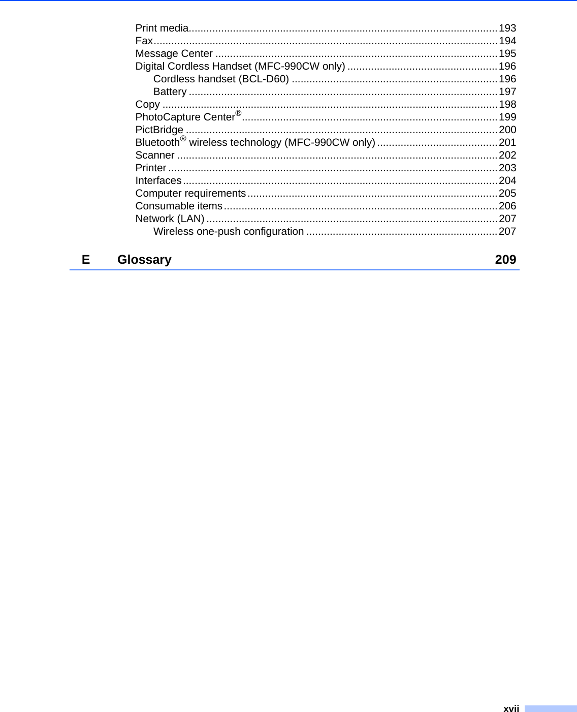 xviiPrint media.........................................................................................................193Fax.....................................................................................................................194Message Center ................................................................................................195Digital Cordless Handset (MFC-990CW only) ...................................................196Cordless handset (BCL-D60) ......................................................................196Battery .........................................................................................................197Copy ..................................................................................................................198PhotoCapture Center®.......................................................................................199PictBridge ..........................................................................................................200Bluetooth® wireless technology (MFC-990CW only) .........................................201Scanner .............................................................................................................202Printer ................................................................................................................203Interfaces...........................................................................................................204Computer requirements.....................................................................................205Consumable items.............................................................................................206Network (LAN) ...................................................................................................207Wireless one-push configuration .................................................................207E Glossary 209