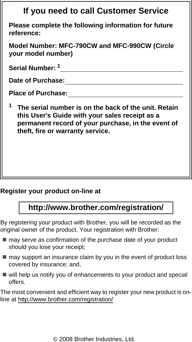 If you need to call Customer ServicePlease complete the following information for future reference:Model Number: MFC-790CW and MFC-990CW (Circle your model number)Serial Number: 1                                                                      Date of Purchase:                                                                    Place of Purchase:                                                                  1The serial number is on the back of the unit. Retain this User&apos;s Guide with your sales receipt as a permanent record of your purchase, in the event of theft, fire or warranty service.Register your product on-line at http://www.brother.com/registration/ By registering your product with Brother, you will be recorded as the original owner of the product. Your registration with Brother:may serve as confirmation of the purchase date of your product should you lose your receipt;may support an insurance claim by you in the event of product loss covered by insurance; and,will help us notify you of enhancements to your product and special offers.The most convenient and efficient way to register your new product is on-line at http://www.brother.com/registration/© 2008 Brother Industries, Ltd.