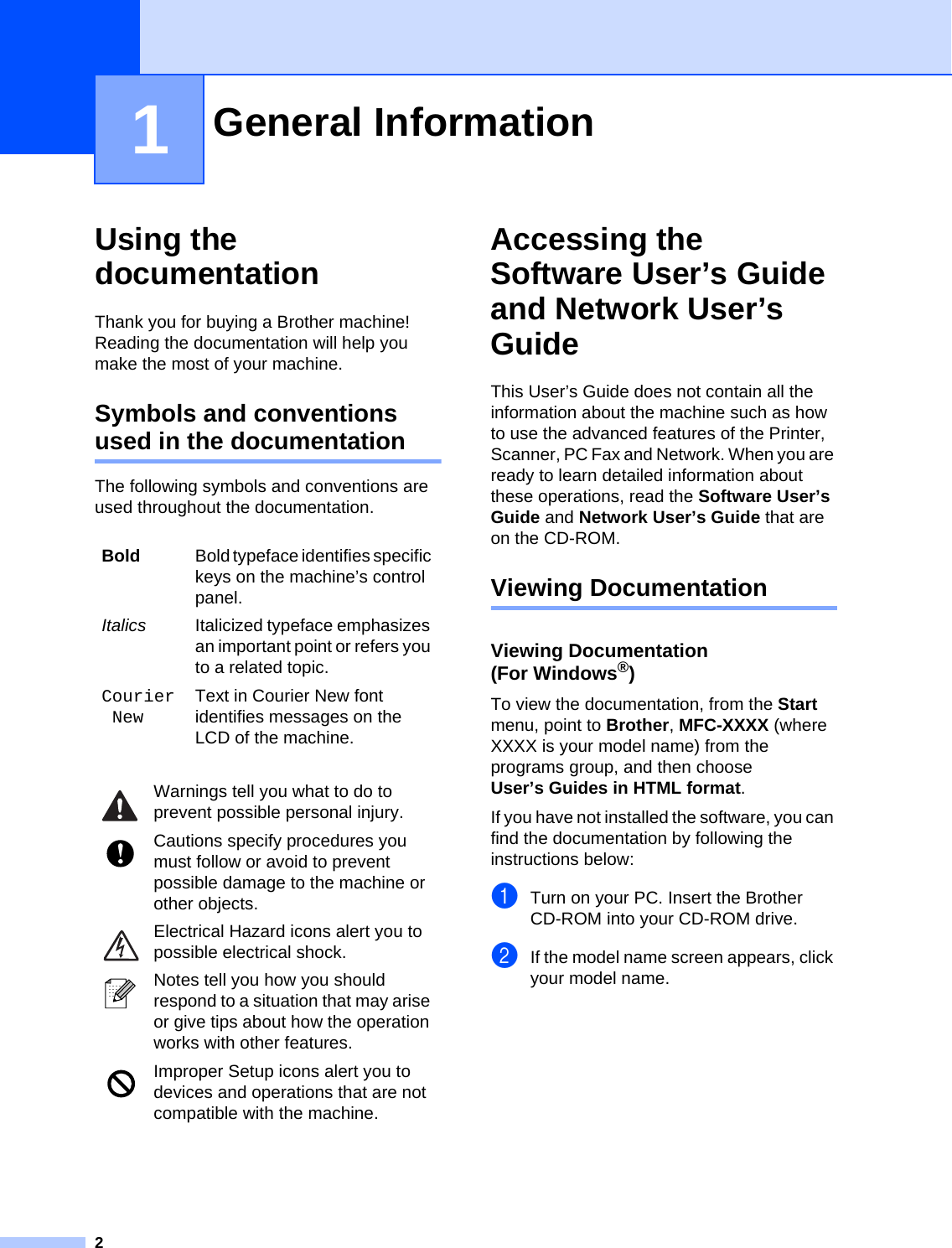 21Using the documentation 1Thank you for buying a Brother machine! Reading the documentation will help you make the most of your machine. Symbols and conventions used in the documentation 1The following symbols and conventions are used throughout the documentation.Accessing the Software User’s Guide and Network User’s Guide 1This User’s Guide does not contain all the information about the machine such as how to use the advanced features of the Printer, Scanner, PC Fax and Network. When you are ready to learn detailed information about these operations, read the Software User’s Guide and Network User’s Guide that are on the CD-ROM.Viewing Documentation 1Viewing Documentation (For Windows®)1To view the documentation, from the Start menu, point to Brother, MFC-XXXX (where XXXX is your model name) from the programs group, and then choose User’s Guides in HTML format.If you have not installed the software, you can find the documentation by following the instructions below:aTurn on your PC. Insert the Brother CD-ROM into your CD-ROM drive.bIf the model name screen appears, click your model name.General Information 1Bold Bold typeface identifies specific keys on the machine’s control panel.Italics Italicized typeface emphasizes an important point or refers you to a related topic.CourierNewText in Courier New font identifies messages on the LCD of the machine. Warnings tell you what to do to prevent possible personal injury. Cautions specify procedures you must follow or avoid to prevent possible damage to the machine or other objects. Electrical Hazard icons alert you to possible electrical shock. Notes tell you how you should respond to a situation that may arise or give tips about how the operation works with other features. Improper Setup icons alert you to devices and operations that are not compatible with the machine.