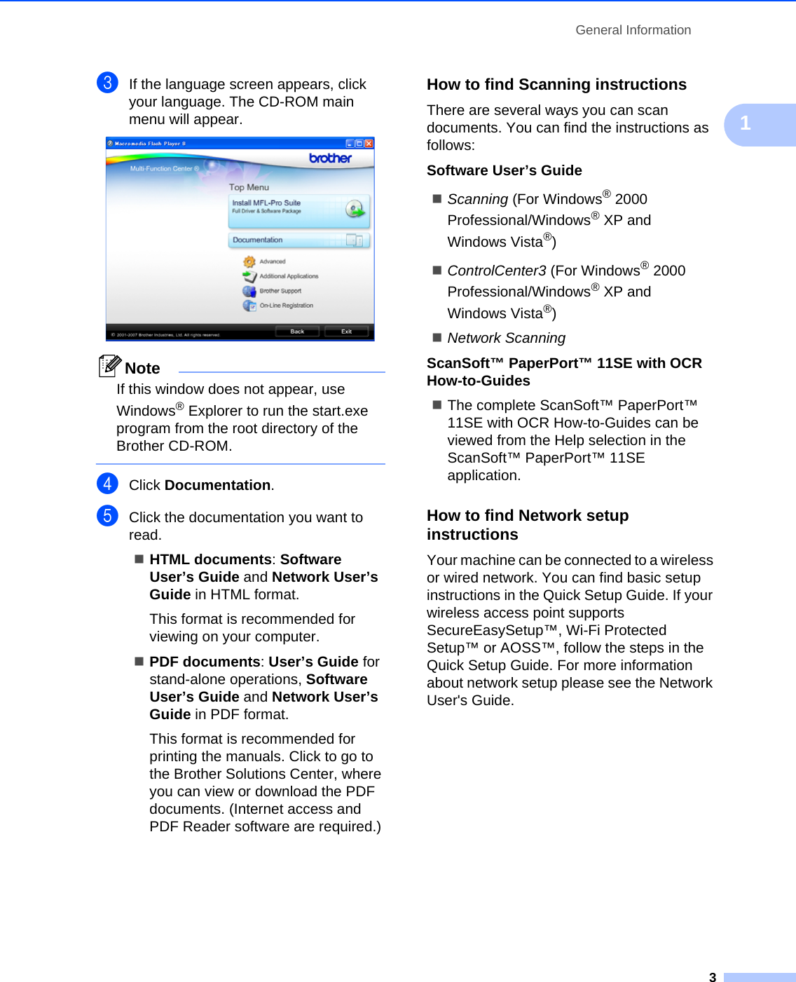 General Information31cIf the language screen appears, click your language. The CD-ROM main menu will appear. NoteIf this window does not appear, use Windows® Explorer to run the start.exe program from the root directory of the Brother CD-ROM. dClick Documentation.eClick the documentation you want to read. HTML documents: Software User’s Guide and Network User’s Guide in HTML format.This format is recommended for viewing on your computer.PDF documents: User’s Guide for stand-alone operations, Software User’s Guide and Network User’s Guide in PDF format.This format is recommended for printing the manuals. Click to go to the Brother Solutions Center, where you can view or download the PDF documents. (Internet access and PDF Reader software are required.) How to find Scanning instructions 1There are several ways you can scan documents. You can find the instructions as follows:Software User’s GuideScanning (For Windows® 2000 Professional/Windows® XP and Windows Vista®)ControlCenter3 (For Windows® 2000 Professional/Windows® XP and Windows Vista®)Network ScanningScanSoft™ PaperPort™ 11SE with OCR How-to-GuidesThe complete ScanSoft™ PaperPort™ 11SE with OCR How-to-Guides can be viewed from the Help selection in the ScanSoft™ PaperPort™ 11SE application.How to find Network setup instructions 1Your machine can be connected to a wireless or wired network. You can find basic setup instructions in the Quick Setup Guide. If your wireless access point supports SecureEasySetup™, Wi-Fi Protected Setup™ or AOSS™, follow the steps in the Quick Setup Guide. For more information about network setup please see the Network User&apos;s Guide.