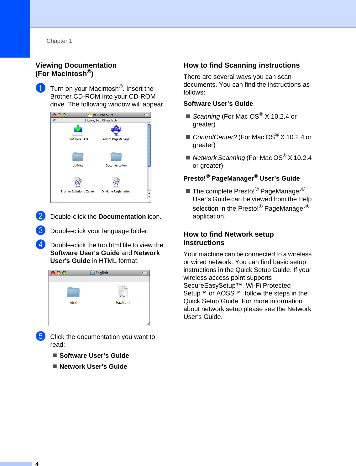 Chapter 14Viewing Documentation (For Macintosh®)1aTurn on your Macintosh®. Insert the Brother CD-ROM into your CD-ROM drive. The following window will appear. bDouble-click the Documentation icon.cDouble-click your language folder.dDouble-click the top.html file to view the Software User&apos;s Guide and Network User&apos;s Guide in HTML format. eClick the documentation you want to read:Software User’s GuideNetwork User’s GuideHow to find Scanning instructions 1There are several ways you can scan documents. You can find the instructions as follows:Software User’s GuideScanning (For Mac OS® X 10.2.4 or greater)ControlCenter2 (For Mac OS® X 10.2.4 or greater)Network Scanning (For Mac OS® X 10.2.4 or greater)Presto!® PageManager® User’s GuideThe complete Presto!® PageManager® User’s Guide can be viewed from the Help selection in the Presto!® PageManager® application.How to find Network setup instructions 1Your machine can be connected to a wireless or wired network. You can find basic setup instructions in the Quick Setup Guide. If your wireless access point supports SecureEasySetup™, Wi-Fi Protected Setup™ or AOSS™, follow the steps in the Quick Setup Guide. For more information about network setup please see the Network User&apos;s Guide.