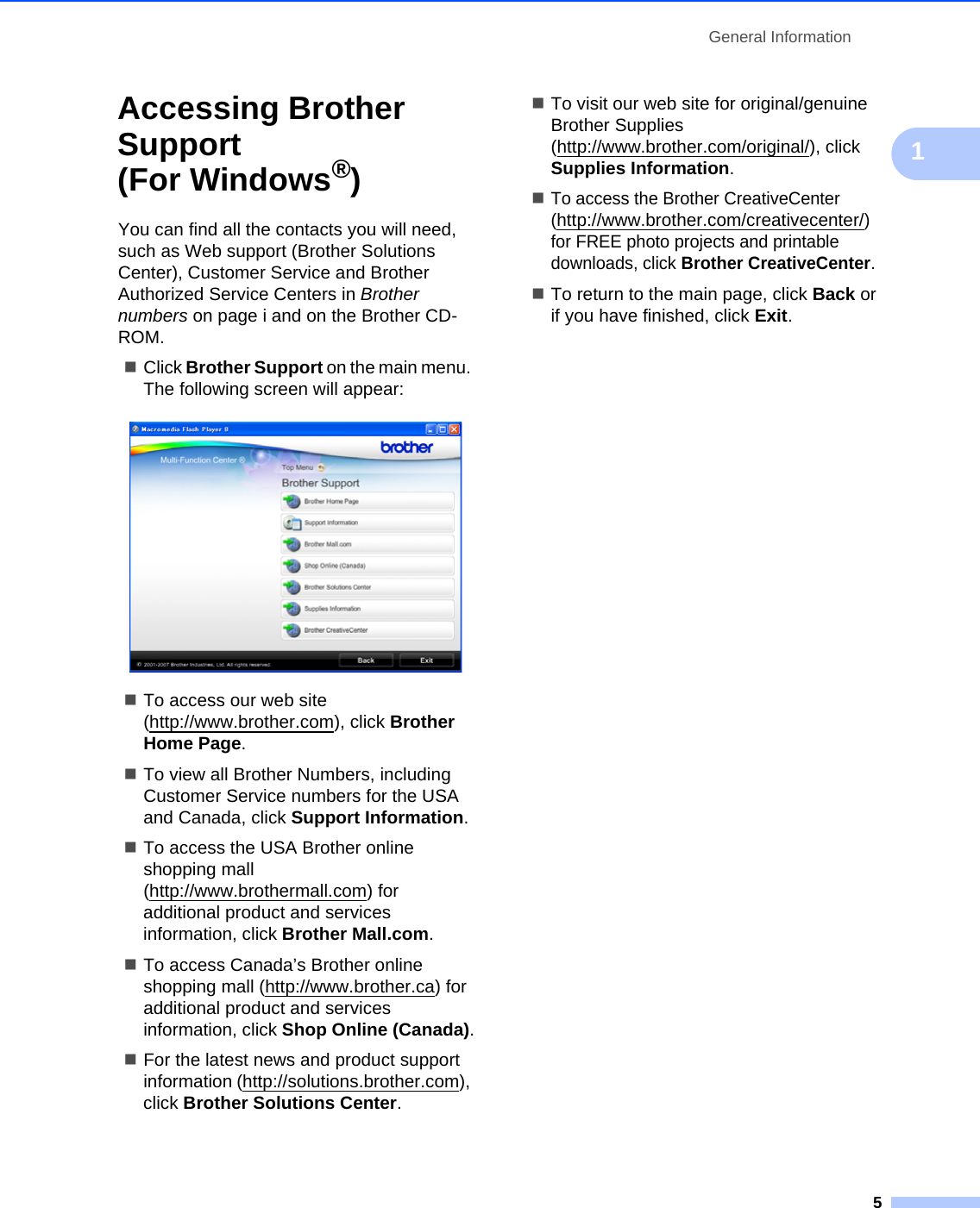 General Information51Accessing Brother Support (For Windows®)1You can find all the contacts you will need, such as Web support (Brother Solutions Center), Customer Service and Brother Authorized Service Centers in Brother numbers on page i and on the Brother CD-ROM.Click Brother Support on the main menu. The following screen will appear: To access our web site (http://www.brother.com), click Brother Home Page.To view all Brother Numbers, including Customer Service numbers for the USA and Canada, click Support Information.To access the USA Brother online shopping mall (http://www.brothermall.com) for additional product and services information, click Brother Mall.com.To access Canada’s Brother online shopping mall (http://www.brother.ca) for additional product and services information, click Shop Online (Canada).For the latest news and product support information (http://solutions.brother.com), click Brother Solutions Center.To visit our web site for original/genuine Brother Supplies (http://www.brother.com/original/), click Supplies Information.To access the Brother CreativeCenter (http://www.brother.com/creativecenter/) for FREE photo projects and printable downloads, click Brother CreativeCenter.To return to the main page, click Back or if you have finished, click Exit.