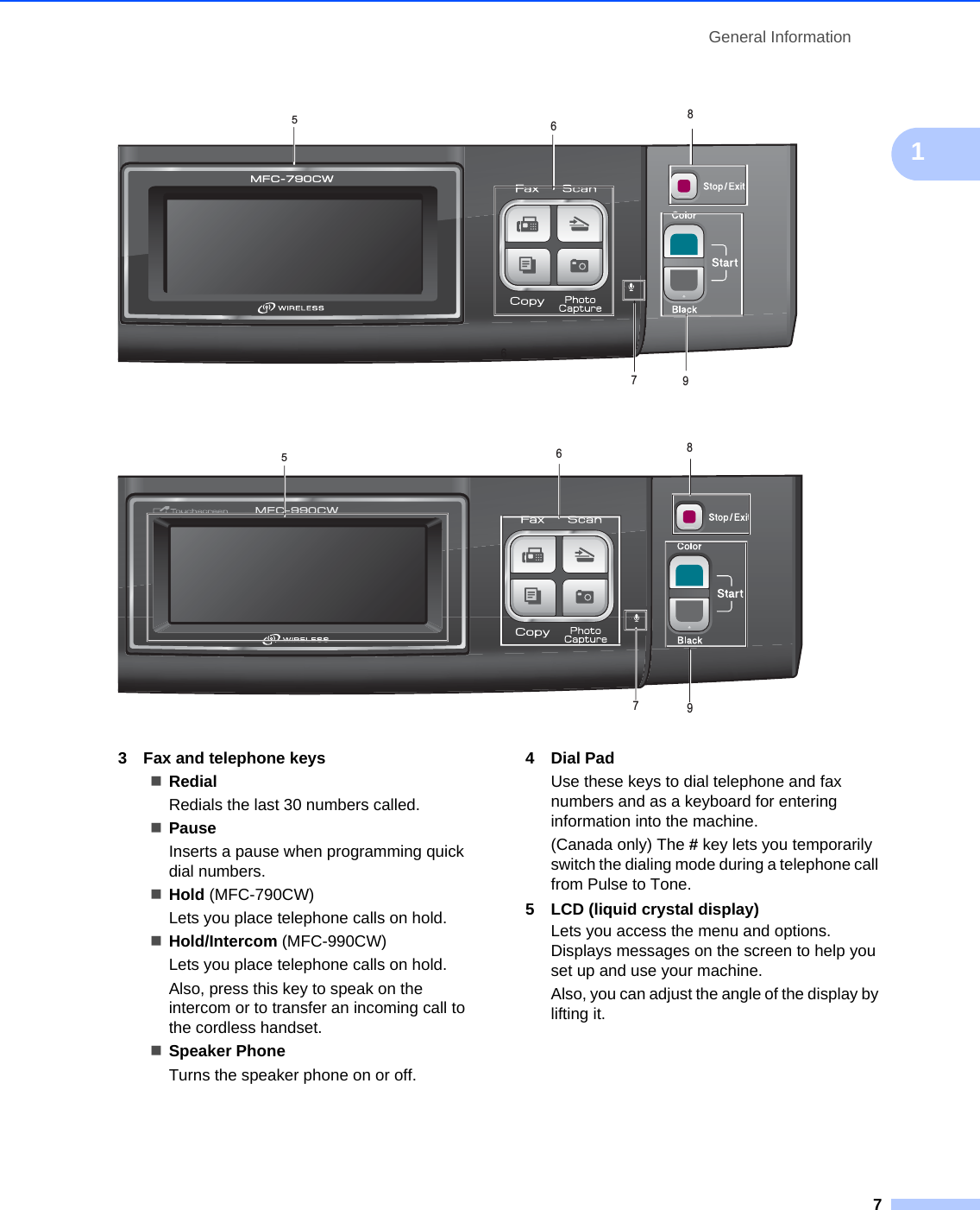 General Information71  3 Fax and telephone keysRedialRedials the last 30 numbers called. PauseInserts a pause when programming quick dial numbers.Hold (MFC-790CW)Lets you place telephone calls on hold.Hold/Intercom (MFC-990CW)Lets you place telephone calls on hold.Also, press this key to speak on the intercom or to transfer an incoming call to the cordless handset.Speaker PhoneTurns the speaker phone on or off. 4 Dial PadUse these keys to dial telephone and fax numbers and as a keyboard for entering information into the machine.(Canada only) The # key lets you temporarily switch the dialing mode during a telephone call from Pulse to Tone.5 LCD (liquid crystal display)Lets you access the menu and options. Displays messages on the screen to help you set up and use your machine.Also, you can adjust the angle of the display by lifting it. 66789565789