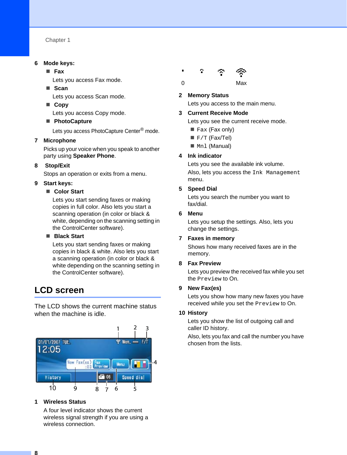 Chapter 186 Mode keys: FaxLets you access Fax mode. ScanLets you access Scan mode. CopyLets you access Copy mode. PhotoCaptureLets you access PhotoCapture Center® mode.7 Microphone Picks up your voice when you speak to another party using Speaker Phone.8 Stop/ExitStops an operation or exits from a menu.9 Start keys: Color StartLets you start sending faxes or making copies in full color. Also lets you start a scanning operation (in color or black &amp; white, depending on the scanning setting in the ControlCenter software). Black StartLets you start sending faxes or making copies in black &amp; white. Also lets you start a scanning operation (in color or black &amp; white depending on the scanning setting in the ControlCenter software).LCD screen 1The LCD shows the current machine status when the machine is idle. 1 Wireless StatusA four level indicator shows the current wireless signal strength if you are using a wireless connection. 2 Memory StatusLets you access to the main menu.3 Current Receive ModeLets you see the current receive mode.Fax (Fax only)F/T (Fax/Tel)Mnl (Manual) 4 Ink indicatorLets you see the available ink volume.Also, lets you access the Ink Management menu.5 Speed DialLets you search the number you want to fax/dial.6MenuLets you setup the settings. Also, lets you change the settings.7 Faxes in memoryShows how many received faxes are in the memory.8 Fax PreviewLets you preview the received fax while you set the Preview to On.9 New Fax(es)Lets you show how many new faxes you have received while you set the Preview to On.10 HistoryLets you show the list of outgoing call and caller ID history.Also, lets you fax and call the number you have chosen from the lists.789123456100Max