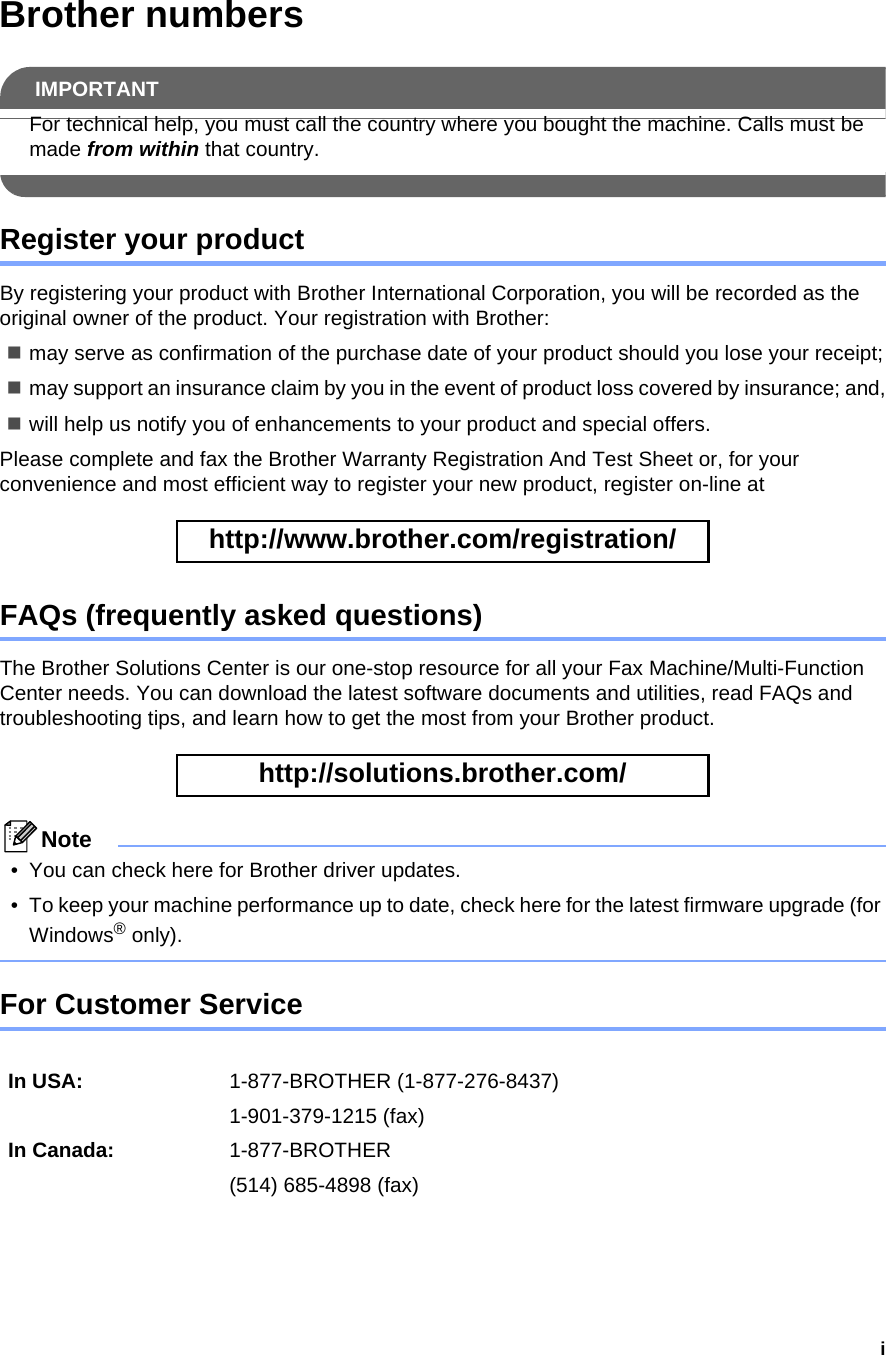 iBrother numbersIMPORTANTFor technical help, you must call the country where you bought the machine. Calls must be made from within that country. Register your productBy registering your product with Brother International Corporation, you will be recorded as the original owner of the product. Your registration with Brother:may serve as confirmation of the purchase date of your product should you lose your receipt;may support an insurance claim by you in the event of product loss covered by insurance; and,will help us notify you of enhancements to your product and special offers.Please complete and fax the Brother Warranty Registration And Test Sheet or, for your convenience and most efficient way to register your new product, register on-line at  http://www.brother.com/registration/ FAQs (frequently asked questions)The Brother Solutions Center is our one-stop resource for all your Fax Machine/Multi-Function Center needs. You can download the latest software documents and utilities, read FAQs and troubleshooting tips, and learn how to get the most from your Brother product. http://solutions.brother.com/ Note• You can check here for Brother driver updates.• To keep your machine performance up to date, check here for the latest firmware upgrade (for Windows® only). For Customer Service In USA: 1-877-BROTHER (1-877-276-8437)1-901-379-1215 (fax)In Canada: 1-877-BROTHER(514) 685-4898 (fax)