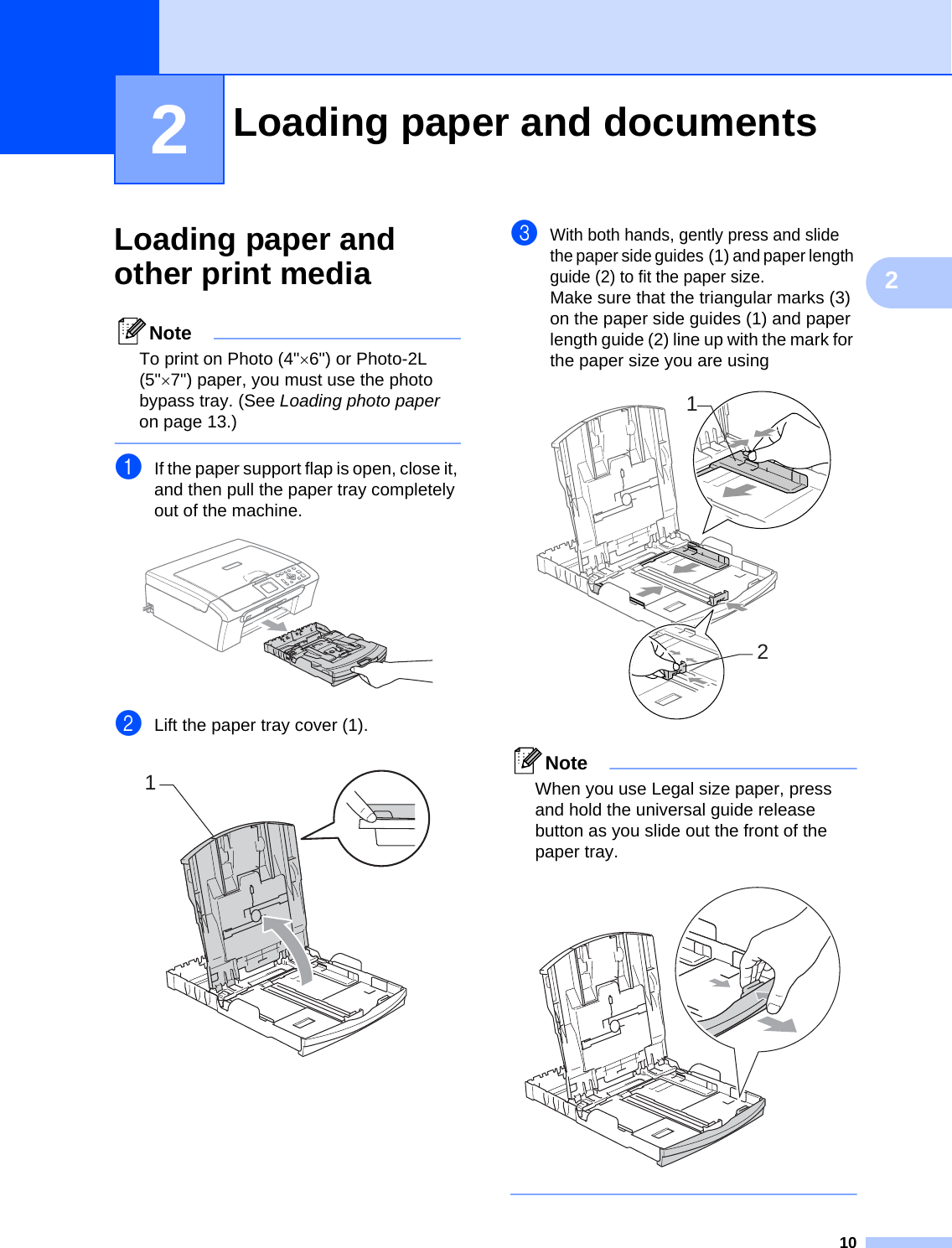 1022Loading paper and other print media 2NoteTo print on Photo (4&quot;×6&quot;) or Photo-2L (5&quot;×7&quot;) paper, you must use the photo bypass tray. (See Loading photo paper on page 13.) aIf the paper support flap is open, close it, and then pull the paper tray completely out of the machine. bLift the paper tray cover (1). cWith both hands, gently press and slide the paper side guides(1) and paper length guide (2) to fit the paper size.Make sure that the triangular marks (3) on the paper side guides (1) and paper length guide (2) line up with the mark for the paper size you are using NoteWhen you use Legal size paper, press and hold the universal guide release button as you slide out the front of the paper tray.  Loading paper and documents 2112