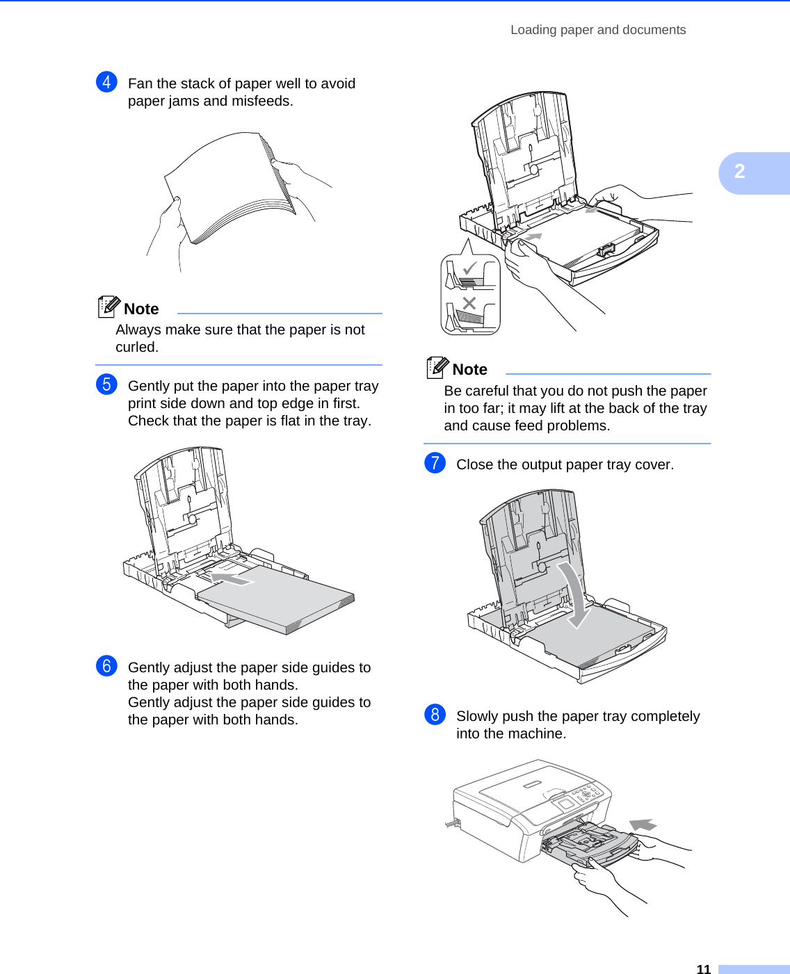 Loading paper and documents112dFan the stack of paper well to avoid paper jams and misfeeds. NoteAlways make sure that the paper is not curled. eGently put the paper into the paper tray print side down and top edge in first.Check that the paper is flat in the tray. fGently adjust the paper side guides to the paper with both hands.Gently adjust the paper side guides to the paper with both hands. NoteBe careful that you do not push the paper in too far; it may lift at the back of the tray and cause feed problems. gClose the output paper tray cover. hSlowly push the paper tray completely into the machine. 
