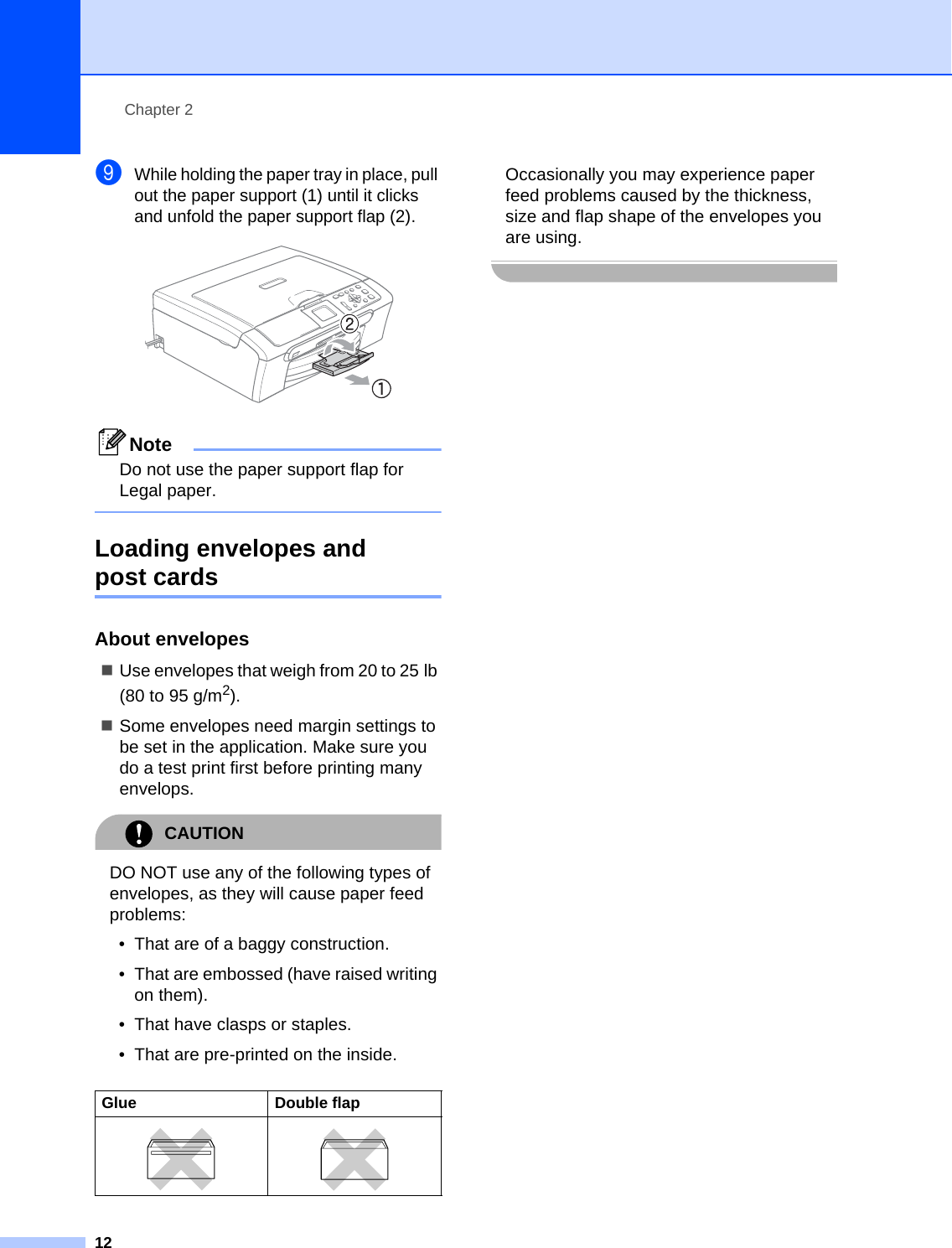 Chapter 212iWhile holding the paper tray in place, pull out the paper support (1) until it clicks and unfold the paper support flap(2). NoteDo not use the paper support flap for Legal paper. Loading envelopes and post cards 2About envelopes 2Use envelopes that weigh from 20 to 25 lb (80 to 95 g/m2).Some envelopes need margin settings to be set in the application. Make sure you do a test print first before printing many envelops.CAUTION DO NOT use any of the following types of envelopes, as they will cause paper feed problems:• That are of a baggy construction.• That are embossed (have raised writing on them).• That have clasps or staples.• That are pre-printed on the inside.Occasionally you may experience paper feed problems caused by the thickness, size and flap shape of the envelopes you are using. Glue Double flap  