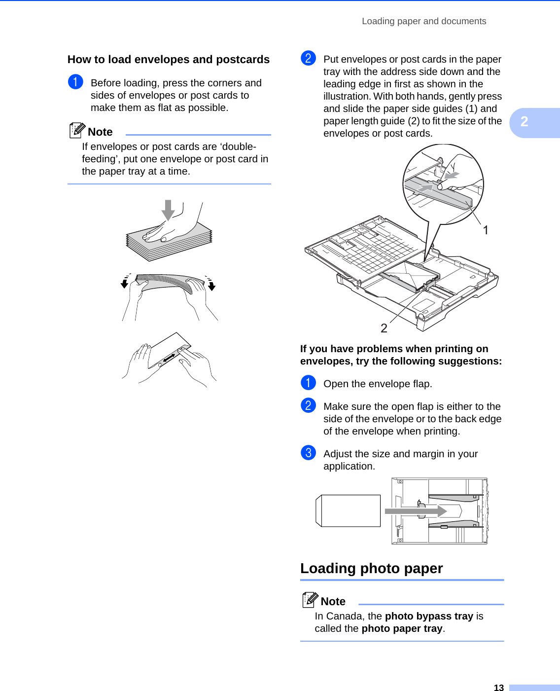 Loading paper and documents132How to load envelopes and postcards2aBefore loading, press the corners and sides of envelopes or post cards to make them as flat as possible.NoteIf envelopes or post cards are ‘double-feeding’, put one envelope or post card in the paper tray at a time.    bPut envelopes or post cards in the paper tray with the address side down and the leading edge in first as shown in the illustration. With both hands, gently press and slide the paper side guides (1) and paper length guide (2) to fit the size of the envelopes or post cards. If you have problems when printing on envelopes, try the following suggestions:2aOpen the envelope flap.bMake sure the open flap is either to the side of the envelope or to the back edge of the envelope when printing.cAdjust the size and margin in your application. Loading photo paper 2NoteIn Canada, the photo bypass tray is called the photo paper tray. 12