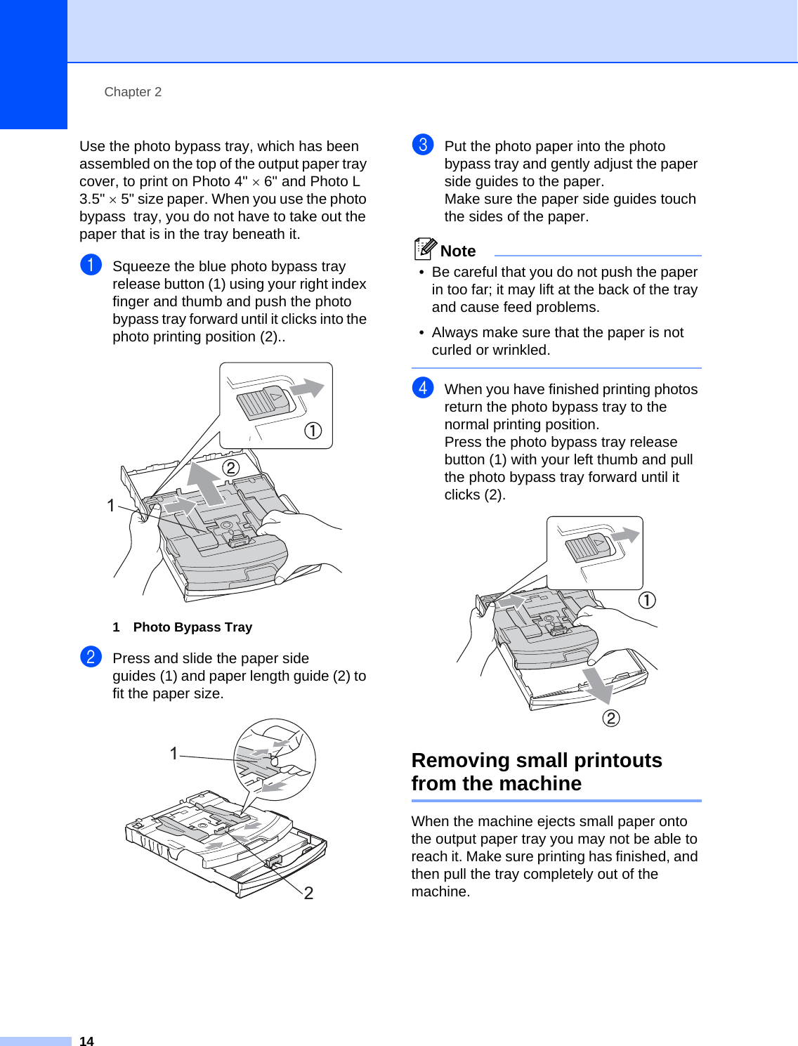 Chapter 214Use the photo bypass tray, which has been assembled on the top of the output paper tray cover, to print on Photo 4&quot; ×6&quot; and Photo L 3.5&quot; ×5&quot; size paper. When you use the photo bypass  tray, you do not have to take out the paper that is in the tray beneath it.aSqueeze the blue photo bypass tray release button (1) using your right index finger and thumb and push the photo bypass tray forward until it clicks into the photo printing position (2).. 1 Photo Bypass TraybPress and slide the paper side guides (1) and paper length guide (2) to fit the paper size. cPut the photo paper into the photo bypass tray and gently adjust the paper side guides to the paper.Make sure the paper side guides touch the sides of the paper.Note• Be careful that you do not push the paper in too far; it may lift at the back of the tray and cause feed problems.• Always make sure that the paper is not curled or wrinkled. dWhen you have finished printing photos return the photo bypass tray to the normal printing position.Press the photo bypass tray release button (1) with your left thumb and pull the photo bypass tray forward until it clicks (2). Removing small printouts from the machine 2When the machine ejects small paper onto the output paper tray you may not be able to reach it. Make sure printing has finished, and then pull the tray completely out of the machine.112