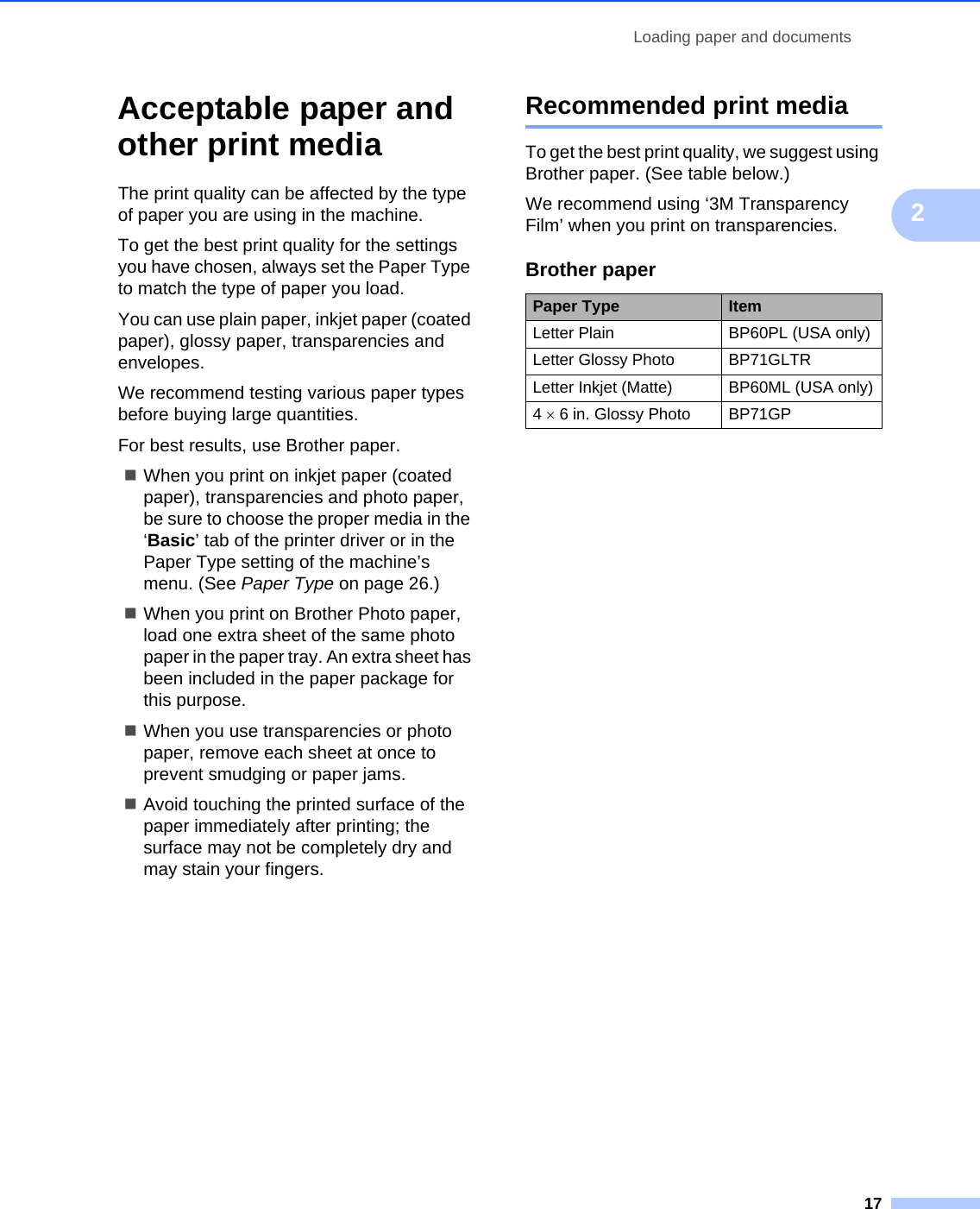 Loading paper and documents172Acceptable paper and other print media 2The print quality can be affected by the type of paper you are using in the machine.To get the best print quality for the settings you have chosen, always set the Paper Type to match the type of paper you load.You can use plain paper, inkjet paper (coated paper), glossy paper, transparencies and envelopes.We recommend testing various paper types before buying large quantities.For best results, use Brother paper.When you print on inkjet paper (coated paper), transparencies and photo paper, be sure to choose the proper media in the ‘Basic’ tab of the printer driver or in the Paper Type setting of the machine’s menu. (See Paper Type on page 26.)When you print on Brother Photo paper, load one extra sheet of the same photo paper in the paper tray. An extra sheet has been included in the paper package for this purpose.When you use transparencies or photo paper, remove each sheet at once to prevent smudging or paper jams.Avoid touching the printed surface of the paper immediately after printing; the surface may not be completely dry and may stain your fingers.Recommended print media 2To get the best print quality, we suggest using Brother paper. (See table below.)We recommend using ‘3M Transparency Film’ when you print on transparencies.Brother paperPaper Type ItemLetter Plain BP60PL (USA only)Letter Glossy Photo BP71GLTRLetter Inkjet (Matte)  BP60ML (USA only)4 × 6 in. Glossy Photo BP71GP