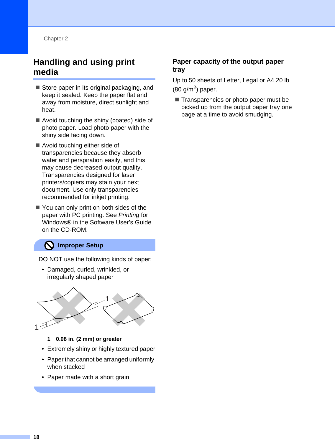 Chapter 218Handling and using print media 2Store paper in its original packaging, and keep it sealed. Keep the paper flat and away from moisture, direct sunlight and heat.Avoid touching the shiny (coated) side of photo paper. Load photo paper with the shiny side facing down.Avoid touching either side of transparencies because they absorb water and perspiration easily, and this may cause decreased output quality. Transparencies designed for laser printers/copiers may stain your next document. Use only transparencies recommended for inkjet printing.You can only print on both sides of the paper with PC printing. See Printing for Windows® in the Software User’s Guide on the CD-ROM.Improper Setup DO NOT use the following kinds of paper:• Damaged, curled, wrinkled, or irregularly shaped paper 1 0.08 in. (2 mm) or greater• Extremely shiny or highly textured paper• Paper that cannot be arranged uniformly when stacked• Paper made with a short grain Paper capacity of the output paper tray 2Up to 50 sheets of Letter, Legal or A4 20 lb (80 g/m2) paper.Transparencies or photo paper must be picked up from the output paper tray one page at a time to avoid smudging.11