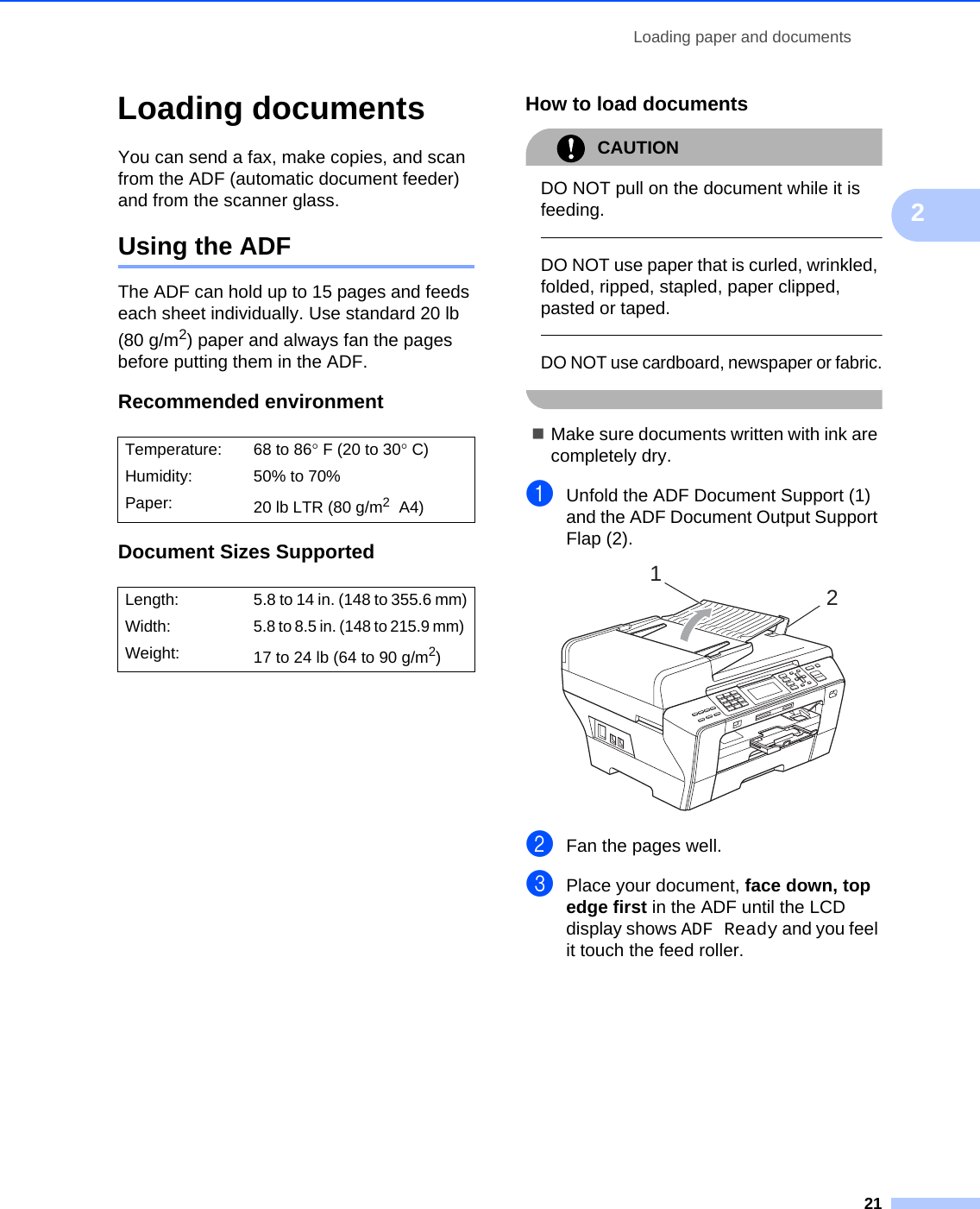 Loading paper and documents212Loading documents 2You can send a fax, make copies, and scan from the ADF (automatic document feeder) and from the scanner glass.Using the ADF 2The ADF can hold up to 15 pages and feeds each sheet individually. Use standard 20 lb (80 g/m2) paper and always fan the pages before putting them in the ADF.Recommended environment 2Document Sizes Supported 2How to load documents 2CAUTION DO NOT pull on the document while it is feeding.  DO NOT use paper that is curled, wrinkled, folded, ripped, stapled, paper clipped, pasted or taped.  DO NOT use cardboard, newspaper or fabric. Make sure documents written with ink are completely dry.aUnfold the ADF Document Support (1) and the ADF Document Output Support Flap (2). bFan the pages well.cPlace your document, face down, top edge first in the ADF until the LCD display shows ADF Ready and you feel it touch the feed roller.Temperature: 68 to 86°F (20 to 30°C)Humidity: 50% to 70%Paper: 20 lb LTR (80 g/m2 A4)Length: 5.8 to 14 in. (148 to 355.6 mm)Width:5.8 to 8.5 in. (148 to 215.9 mm) Weight: 17to24lb (64to90g/m2) 12