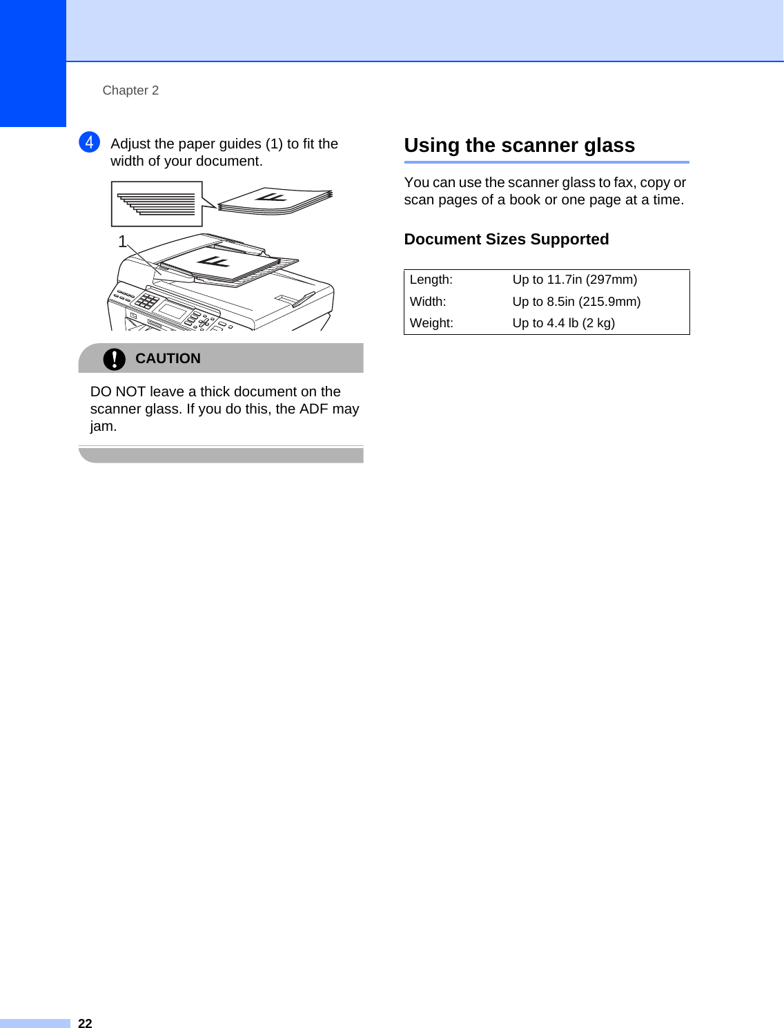 Chapter 222dAdjust the paper guides (1) to fit the width of your document. CAUTION DO NOT leave a thick document on the scanner glass. If you do this, the ADF may jam. Using the scanner glass 2You can use the scanner glass to fax, copy or scan pages of a book or one page at a time.Document Sizes Supported 21Length:  Up to 11.7in (297mm) Width: Up to 8.5in (215.9mm) Weight: Up to 4.4 lb (2 kg)