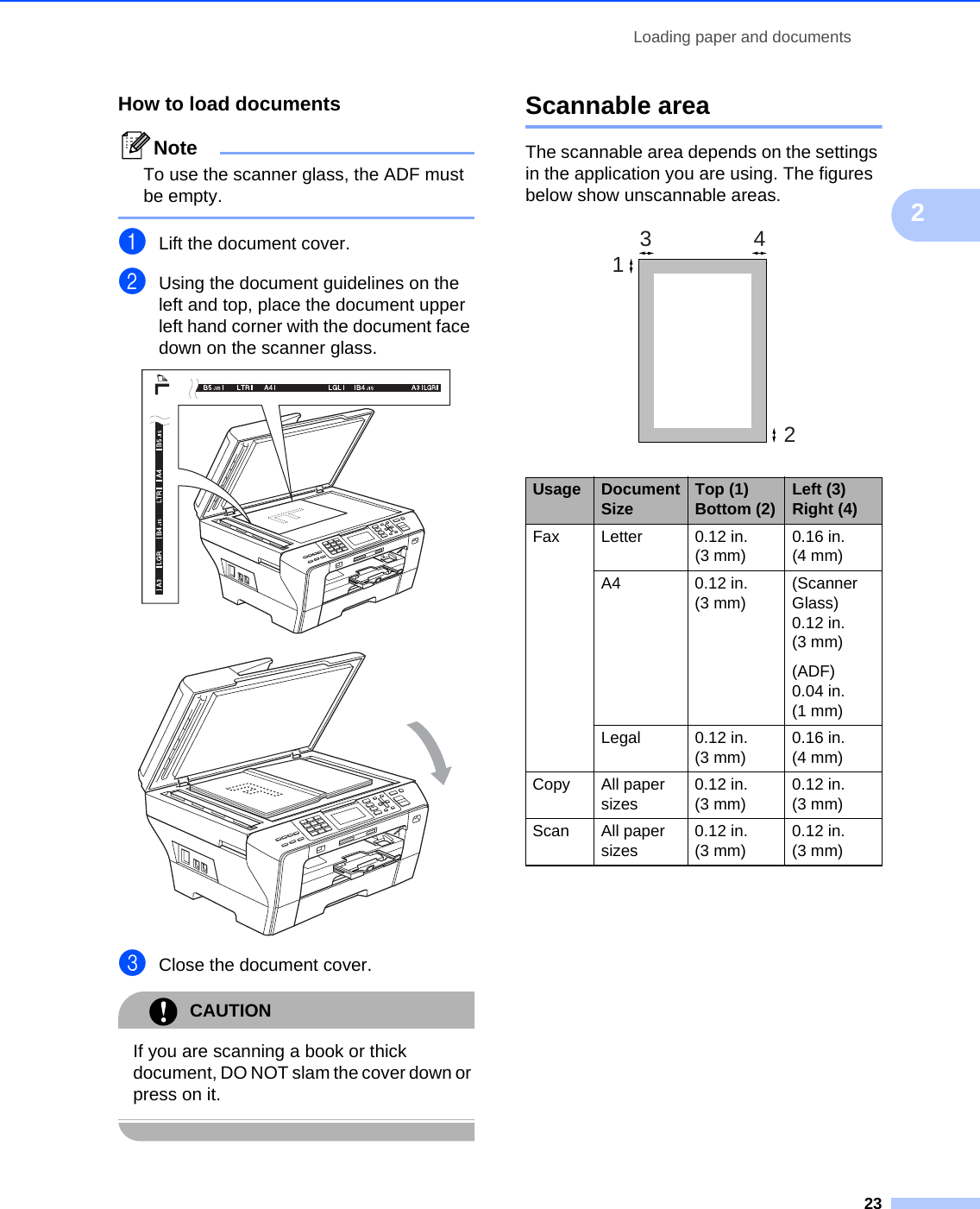 Loading paper and documents232How to load documents 2NoteTo use the scanner glass, the ADF must be empty. aLift the document cover.bUsing the document guidelines on the left and top, place the document upper left hand corner with the document face down on the scanner glass.  cClose the document cover.CAUTION If you are scanning a book or thick document, DO NOT slam the cover down or press on it. Scannable area 2The scannable area depends on the settings in the application you are using. The figures below show unscannable areas. Usage Document Size Top (1) Bottom (2) Left (3) Right (4)Fax Letter 0.12 in. (3 mm)0.16 in. (4 mm)A4 0.12 in. (3 mm)(Scanner Glass) 0.12 in. (3 mm)(ADF) 0.04 in. (1 mm)Legal 0.12 in. (3 mm)0.16 in. (4 mm)Copy All paper sizes0.12 in. (3 mm)0.12 in. (3 mm)Scan All paper sizes0.12 in. (3 mm)0.12 in. (3 mm)3412