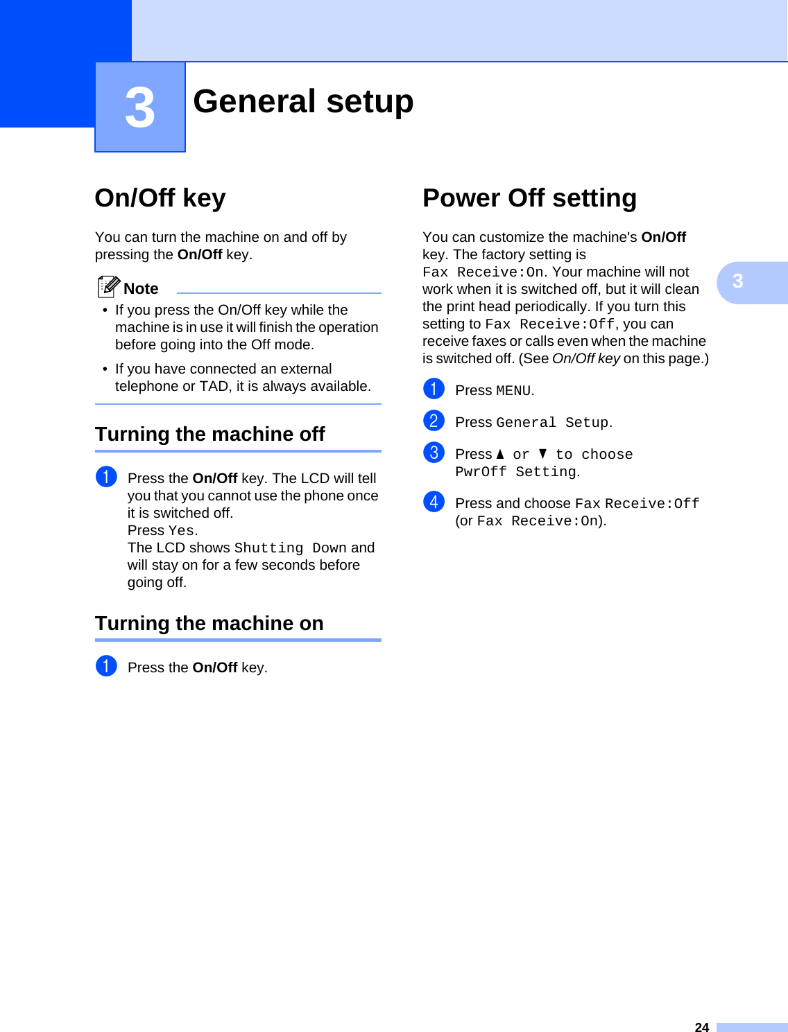 2433On/Off key 3You can turn the machine on and off by pressing the On/Off key. Note• If you press the On/Off key while the machine is in use it will finish the operation before going into the Off mode.• If you have connected an external telephone or TAD, it is always available. Turning the machine off 3aPress the On/Off key. The LCD will tell you that you cannot use the phone once it is switched off.Press Yes.The LCD shows Shutting Down and will stay on for a few seconds before going off.Turning the machine on 3aPress the On/Off key.Power Off setting  3You can customize the machine&apos;s On/Off key. The factory setting is Fax Receive:On. Your machine will not work when it is switched off, but it will clean the print head periodically. If you turn this setting to Fax Receive:Off, you can receive faxes or calls even when the machine is switched off. (See On/Off key on this page.)aPress MENU.bPress General Setup.cPress aor b to choose PwrOff Setting.dPress and choose Fax Receive:Off (or Fax Receive:On).General setup 3