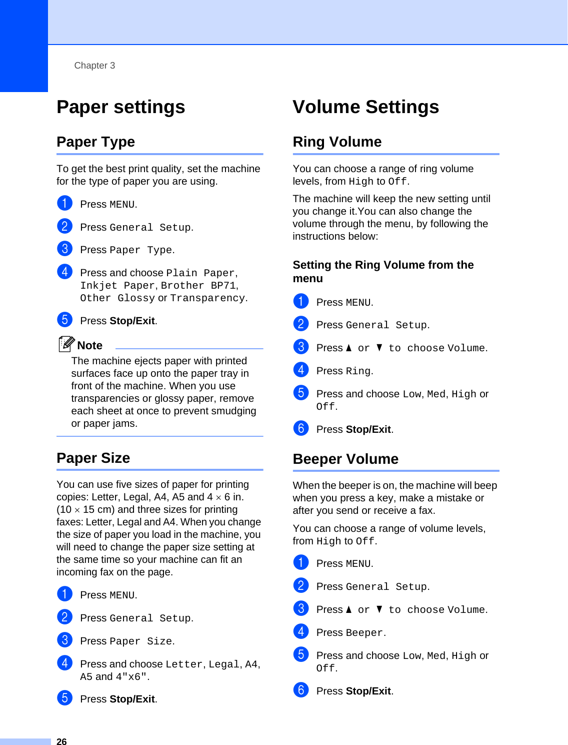 Chapter 326Paper settings 3Paper Type 3To get the best print quality, set the machine for the type of paper you are using.aPress MENU.bPress General Setup.cPress Paper Type.dPress and choose Plain Paper, Inkjet Paper, Brother BP71, Other Glossy or Transparency.ePress Stop/Exit.NoteThe machine ejects paper with printed surfaces face up onto the paper tray in front of the machine. When you use transparencies or glossy paper, remove each sheet at once to prevent smudging or paper jams. Paper Size 3You can use five sizes of paper for printing copies: Letter, Legal, A4, A5 and 4×6in. (10 ×15 cm) and three sizes for printing faxes: Letter, Legal and A4. When you change the size of paper you load in the machine, you will need to change the paper size setting at the same time so your machine can fit an incoming fax on the page.aPress MENU.bPress General Setup.cPress Paper Size.dPress and choose Letter, Legal, A4, A5 and 4&quot;x6&quot;.ePress Stop/Exit.Volume Settings 3Ring Volume 3You can choose a range of ring volume levels, from High to Off.The machine will keep the new setting until you change it.You can also change the volume through the menu, by following the instructions below:Setting the Ring Volume from the menu 3aPress MENU.bPress General Setup.cPress aor b to choose Volume.dPress Ring.ePress and choose Low, Med, High or Off.fPress Stop/Exit.Beeper Volume 3When the beeper is on, the machine will beep when you press a key, make a mistake or after you send or receive a fax.You can choose a range of volume levels, from High to Off.aPress MENU.bPress General Setup.cPress aor b to choose Volume.dPress Beeper.ePress and choose Low, Med, High or Off.fPress Stop/Exit.