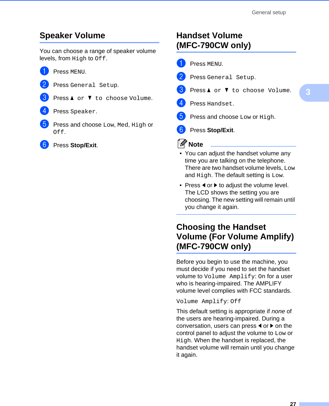 General setup273Speaker Volume 3You can choose a range of speaker volume levels, from High to Off.aPress MENU.bPress General Setup.cPress aor b to choose Volume.dPress Speaker.ePress and choose Low, Med, High or Off.fPress Stop/Exit.Handset Volume (MFC-790CW only) 3aPress MENU.bPress General Setup.cPress aor b to choose Volume.dPress Handset.ePress and choose Low or High.fPress Stop/Exit.Note• You can adjust the handset volume any time you are talking on the telephone. There are two handset volume levels, Low and High. The default setting is Low.•Press dor c to adjust the volume level. The LCD shows the setting you are choosing. The new setting will remain until you change it again. Choosing the Handset Volume (For Volume Amplify) (MFC-790CW only) 3Before you begin to use the machine, you must decide if you need to set the handset volume to Volume Amplify: On for a user who is hearing-impaired. The AMPLIFY volume level complies with FCC standards.Volume Amplify: OffThis default setting is appropriate if none of the users are hearing-impaired. During a conversation, users can press dor c on the control panel to adjust the volume to Low or High. When the handset is replaced, the handset volume will remain until you change it again.