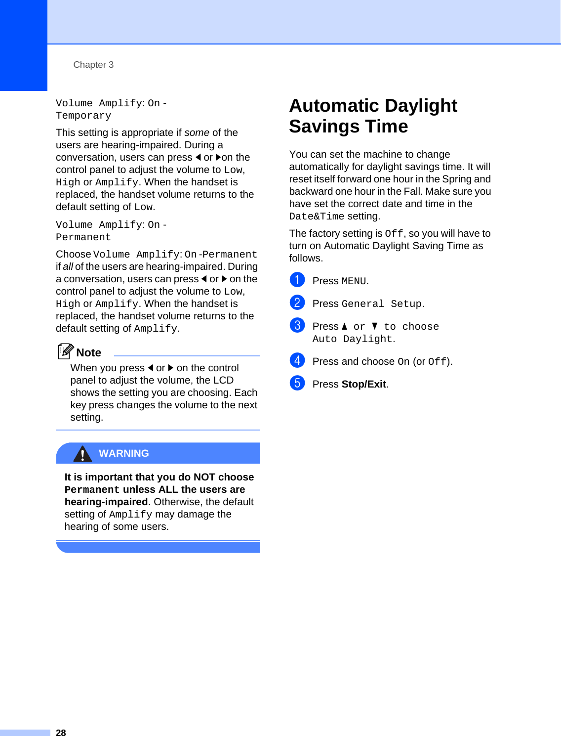 Chapter 328Volume Amplify: On -TemporaryThis setting is appropriate if some of the users are hearing-impaired. During a conversation, users can press dor con the control panel to adjust the volume to Low, High or Amplify. When the handset is replaced, the handset volume returns to the default setting of Low.Volume Amplify: On -PermanentChoose Volume Amplify: On -Permanent if all of the users are hearing-impaired. During a conversation, users can press dor c on the control panel to adjust the volume to Low, High or Amplify. When the handset is replaced, the handset volume returns to the default setting of Amplify.NoteWhen you press dor c on the control panel to adjust the volume, the LCD shows the setting you are choosing. Each key press changes the volume to the next setting. WARNING It is important that you do NOT choose Permanent unless ALL the users are hearing-impaired. Otherwise, the default setting of Amplify may damage the hearing of some users. Automatic Daylight Savings Time 3You can set the machine to change automatically for daylight savings time. It will reset itself forward one hour in the Spring and backward one hour in the Fall. Make sure you have set the correct date and time in the Date&amp;Time setting.The factory setting is Off, so you will have to turn on Automatic Daylight Saving Time as follows.aPress MENU.bPress General Setup.cPress aor b to choose Auto Daylight.dPress and choose On (or Off).ePress Stop/Exit.