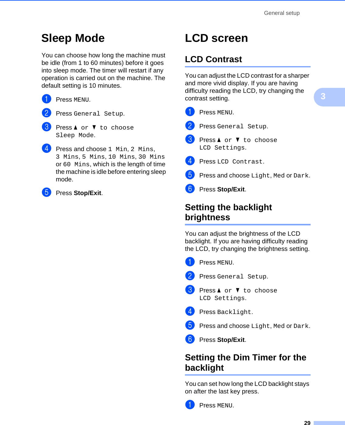 General setup293Sleep Mode 3You can choose how long the machine must be idle (from 1 to 60 minutes) before it goes into sleep mode. The timer will restart if any operation is carried out on the machine. The default setting is 10 minutes. aPress MENU.bPress General Setup.cPress aor b to choose Sleep Mode.dPress and choose 1 Min, 2 Mins, 3 Mins, 5 Mins, 10 Mins, 30 Mins or 60 Mins, which is the length of time the machine is idle before entering sleep mode.ePress Stop/Exit.LCD screen 3LCD Contrast 3You can adjust the LCD contrast for a sharper and more vivid display. If you are having difficulty reading the LCD, try changing the contrast setting.aPress MENU.bPress General Setup.cPress aor b to choose LCD Settings.dPress LCD Contrast.ePress and choose Light, Med or Dark.fPress Stop/Exit.Setting the backlight brightness 3You can adjust the brightness of the LCD backlight. If you are having difficulty reading the LCD, try changing the brightness setting.aPress MENU.bPress General Setup.cPress aor b to choose LCD Settings.dPress Backlight.ePress and choose Light, Med or Dark.fPress Stop/Exit.Setting the Dim Timer for the backlight  3You can set how long the LCD backlight stays on after the last key press. aPress MENU.