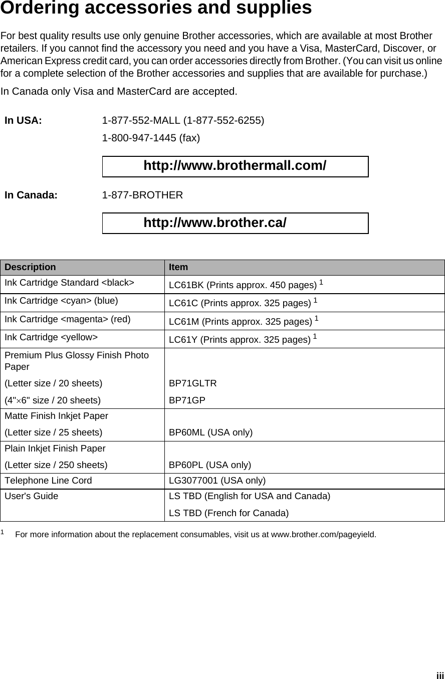 iiiOrdering accessories and supplies For best quality results use only genuine Brother accessories, which are available at most Brother retailers. If you cannot find the accessory you need and you have a Visa, MasterCard, Discover, or American Express credit card, you can order accessories directly from Brother. (You can visit us online for a complete selection of the Brother accessories and supplies that are available for purchase.)In Canada only Visa and MasterCard are accepted.1For more information about the replacement consumables, visit us at www.brother.com/pageyield.In USA: 1-877-552-MALL (1-877-552-6255)1-800-947-1445 (fax) http://www.brothermall.com/ In Canada: 1-877-BROTHER http://www.brother.ca/ Description ItemInk Cartridge Standard &lt;black&gt; LC61BK (Prints approx. 450 pages) 1 Ink Cartridge &lt;cyan&gt; (blue) LC61C (Prints approx. 325 pages) 1Ink Cartridge &lt;magenta&gt; (red) LC61M (Prints approx. 325 pages) 1Ink Cartridge &lt;yellow&gt; LC61Y (Prints approx. 325 pages) 1Premium Plus Glossy Finish Photo Paper(Letter size / 20 sheets)(4&quot;×6&quot; size / 20 sheets)BP71GLTRBP71GPMatte Finish Inkjet Paper(Letter size / 25 sheets) BP60ML (USA only)Plain Inkjet Finish Paper(Letter size / 250 sheets) BP60PL (USA only)Telephone Line Cord LG3077001 (USA only)User&apos;s Guide LS TBD (English for USA and Canada) LS TBD (French for Canada) 