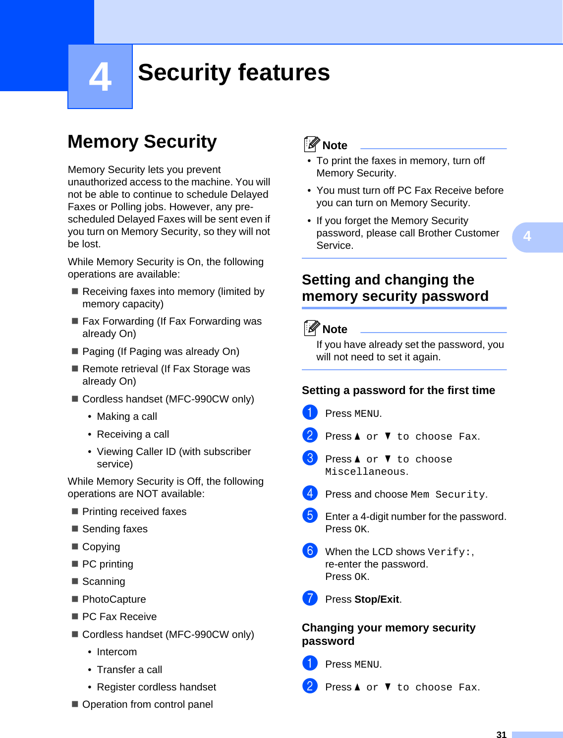 3144Memory Security 4Memory Security lets you prevent unauthorized access to the machine. You will not be able to continue to schedule Delayed Faxes or Polling jobs. However, any pre-scheduled Delayed Faxes will be sent even if you turn on Memory Security, so they will not be lost.While Memory Security is On, the following operations are available:Receiving faxes into memory (limited by memory capacity)Fax Forwarding (If Fax Forwarding was already On) Paging (If Paging was already On) Remote retrieval (If Fax Storage was already On) Cordless handset (MFC-990CW only) • Making a call• Receiving a call• Viewing Caller ID (with subscriber service)While Memory Security is Off, the following operations are NOT available: Printing received faxesSending faxesCopyingPC printing ScanningPhotoCapture PC Fax ReceiveCordless handset (MFC-990CW only)• Intercom• Transfer a call• Register cordless handsetOperation from control panelNote• To print the faxes in memory, turn off Memory Security.• You must turn off PC Fax Receive before you can turn on Memory Security. • If you forget the Memory Security password, please call Brother Customer Service. Setting and changing the memory security password 4NoteIf you have already set the password, you will not need to set it again. Setting a password for the first time 4aPress MENU.bPress aor b to choose Fax.cPress aor b to choose Miscellaneous.dPress and choose Mem Security.eEnter a 4-digit number for the password.Press OK.fWhen the LCD shows Verify:, re-enter the password.Press OK.gPress Stop/Exit.Changing your memory security password 4aPress MENU.bPress aor b to choose Fax.Security features 4