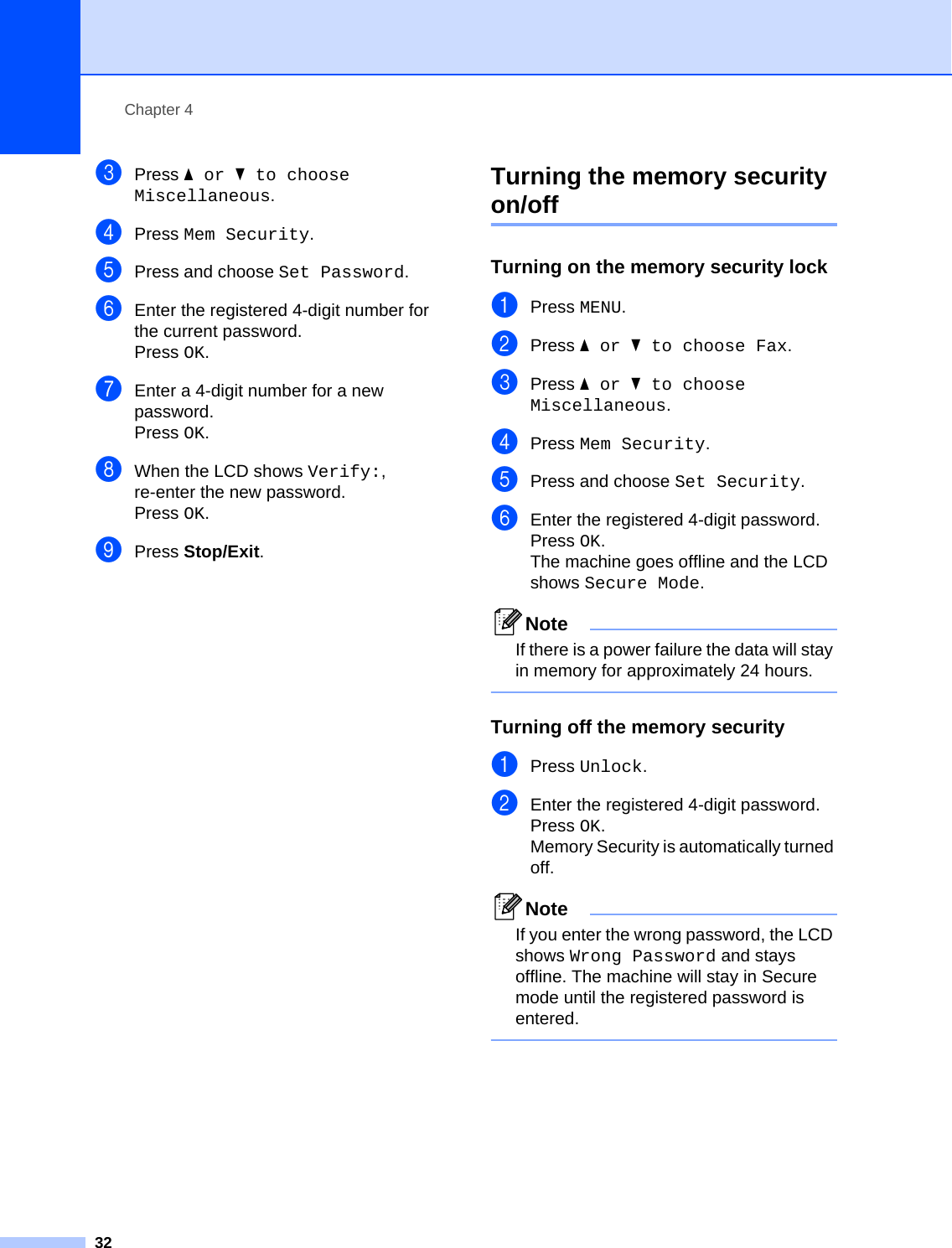 Chapter 432cPress aor b to choose Miscellaneous.dPress Mem Security.ePress and choose Set Password.fEnter the registered 4-digit number for the current password.Press OK.gEnter a 4-digit number for a new password.Press OK.hWhen the LCD shows Verify:, re-enter the new password.Press OK.iPress Stop/Exit.Turning the memory security on/off 4Turning on the memory security lock 4aPress MENU.bPress aor b to choose Fax.cPress aor b to choose Miscellaneous.dPress Mem Security.ePress and choose Set Security.fEnter the registered 4-digit password.Press OK.The machine goes offline and the LCD shows Secure Mode.NoteIf there is a power failure the data will stay in memory for approximately 24 hours. Turning off the memory security 4aPress Unlock.bEnter the registered 4-digit password.Press OK.Memory Security is automatically turned off.NoteIf you enter the wrong password, the LCD shows Wrong Password and stays offline. The machine will stay in Secure mode until the registered password is entered. 