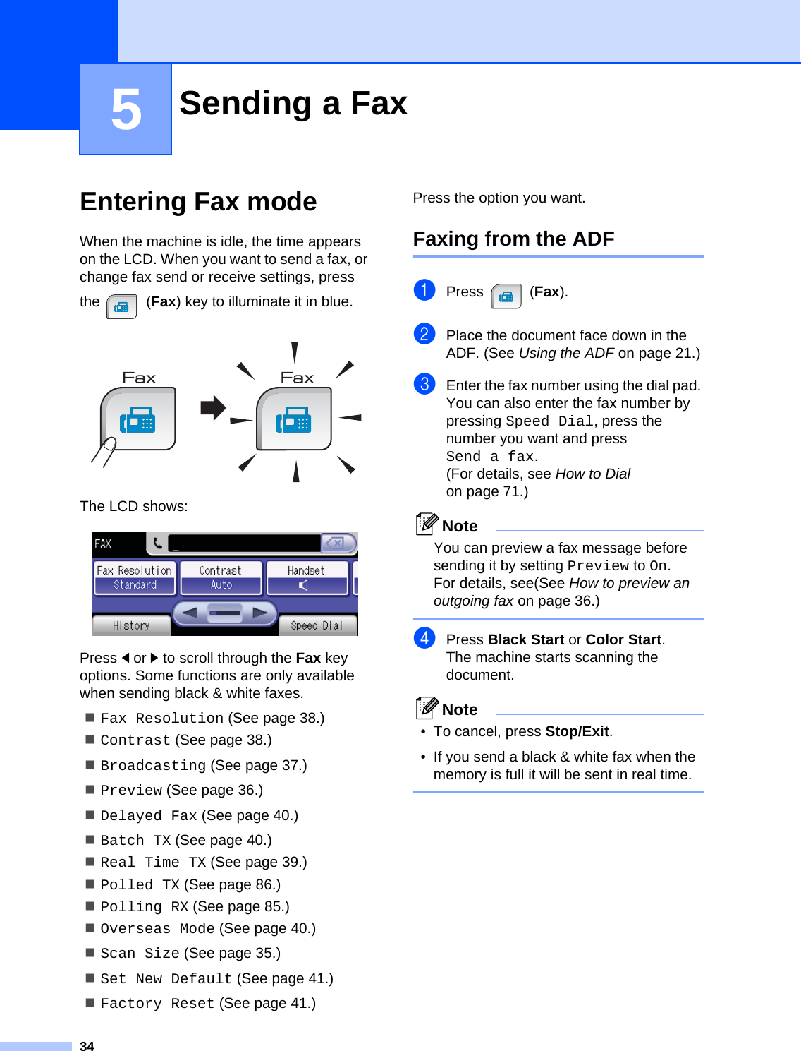 345Entering Fax mode 5When the machine is idle, the time appears on the LCD. When you want to send a fax, or change fax send or receive settings, press the (Fax) key to illuminate it in blue. The LCD shows: Press dor c to scroll through the Fax key options. Some functions are only available when sending black &amp; white faxes.Fax Resolution (See page 38.)Contrast (See page 38.)Broadcasting (See page 37.)Preview (See page 36.)Delayed Fax (See page 40.)Batch TX (See page 40.)Real Time TX (See page 39.)Polled TX (See page 86.)Polling RX (See page 85.)Overseas Mode (See page 40.)Scan Size (See page 35.)Set New Default (See page 41.)Factory Reset (See page 41.)Press the option you want.Faxing from the ADF  5aPress (Fax).bPlace the document face down in the ADF. (See Using the ADF on page 21.)cEnter the fax number using the dial pad. You can also enter the fax number by pressing Speed Dial, press the number you want and press Send a fax.(For details, see How to Dial on page 71.)NoteYou can preview a fax message before sending it by setting Preview to On. For details, see(See How to preview an outgoing fax on page 36.) dPress Black Start or Color Start.The machine starts scanning the document.Note• To cancel, press Stop/Exit.• If you send a black &amp; white fax when the memory is full it will be sent in real time. Sending a Fax 5