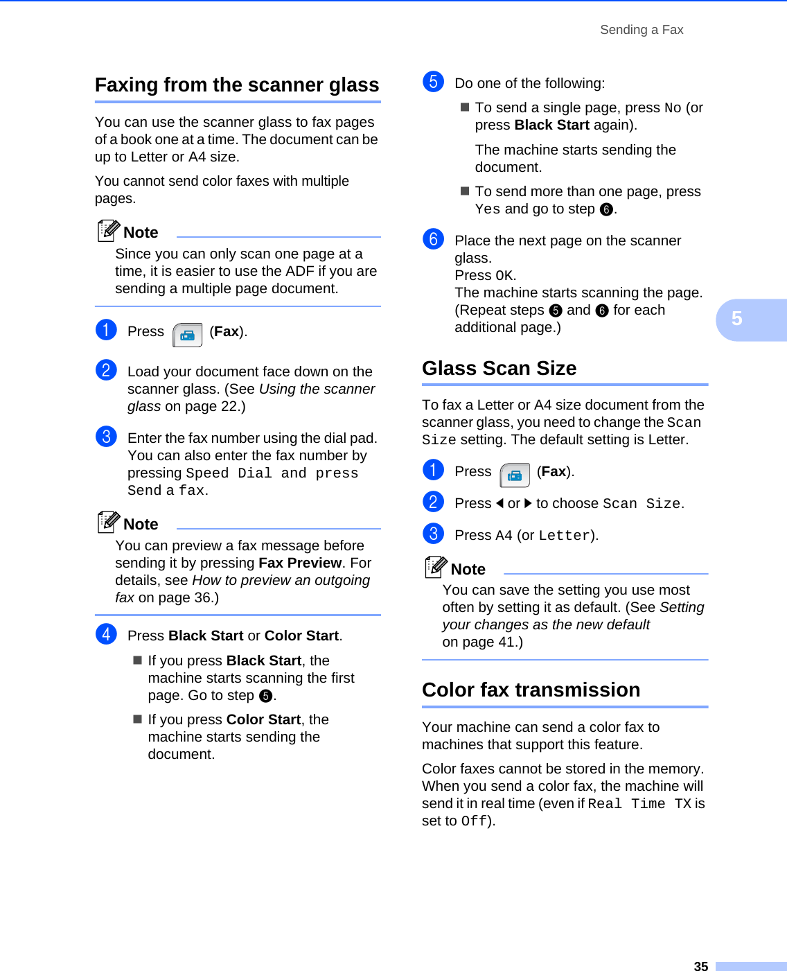 Sending a Fax355Faxing from the scanner glass5You can use the scanner glass to fax pages of a book one at a time. The document can be up to Letter or A4 size.You cannot send color faxes with multiple pages.NoteSince you can only scan one page at a time, it is easier to use the ADF if you are sending a multiple page document. aPress (Fax).bLoad your document face down on the scanner glass. (See Using the scanner glass on page 22.)cEnter the fax number using the dial pad. You can also enter the fax number by pressing Speed Dial and press Send a fax.NoteYou can preview a fax message before sending it by pressing Fax Preview. For details, see How to preview an outgoing fax on page 36.) dPress Black Start or Color Start.If you press Black Start, the machine starts scanning the first page. Go to step e.If you press Color Start, the machine starts sending the document.eDo one of the following:To send a single page, press No (or press Black Start again).The machine starts sending the document.To send more than one page, press Yes and go to stepf.fPlace the next page on the scanner glass.Press OK.The machine starts scanning the page. (Repeat steps e and f for each additional page.)Glass Scan Size 5To fax a Letter or A4 size document from the scanner glass, you need to change the Scan Size setting. The default setting is Letter.aPress (Fax).bPress dor c to choose Scan Size.cPress A4 (or Letter).NoteYou can save the setting you use most often by setting it as default. (See Setting your changes as the new default on page 41.) Color fax transmission 5Your machine can send a color fax to machines that support this feature.Color faxes cannot be stored in the memory. When you send a color fax, the machine will send it in real time (even if Real Time TX is set to Off). 
