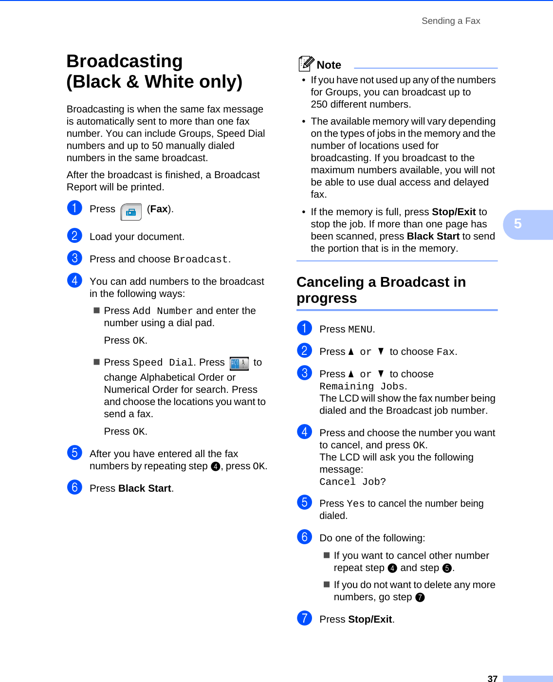 Sending a Fax375Broadcasting (Black &amp; White only) 5Broadcasting is when the same fax message is automatically sent to more than one fax number. You can include Groups, Speed Dial numbers and up to 50 manually dialed numbers in the same broadcast. After the broadcast is finished, a Broadcast Report will be printed.aPress (Fax).bLoad your document.cPress and choose Broadcast.dYou can add numbers to the broadcast in the following ways:Press Add Number and enter the number using a dial pad.Press OK.Press Speed Dial. Press   to change Alphabetical Order or Numerical Order for search. Press and choose the locations you want to send a fax.Press OK.eAfter you have entered all the fax numbers by repeating step d, press OK.fPress Black Start.Note•If you have not used up any of the numbers for Groups, you can broadcast up to 250 different numbers. • The available memory will vary depending on the types of jobs in the memory and the number of locations used for broadcasting. If you broadcast to the maximum numbers available, you will not be able to use dual access and delayed fax.• If the memory is full, press Stop/Exit to stop the job. If more than one page has been scanned, press Black Start to send the portion that is in the memory. Canceling a Broadcast in progress 5aPress MENU.bPress aor b to choose Fax.cPress aor b to choose Remaining Jobs.The LCD will show the fax number being dialed and the Broadcast job number.dPress and choose the number you want to cancel, and press OK.The LCD will ask you the following message:Cancel Job? ePress Yes to cancel the number being dialed.fDo one of the following:If you want to cancel other number repeat step d and step e.If you do not want to delete any more numbers, go step ggPress Stop/Exit.
