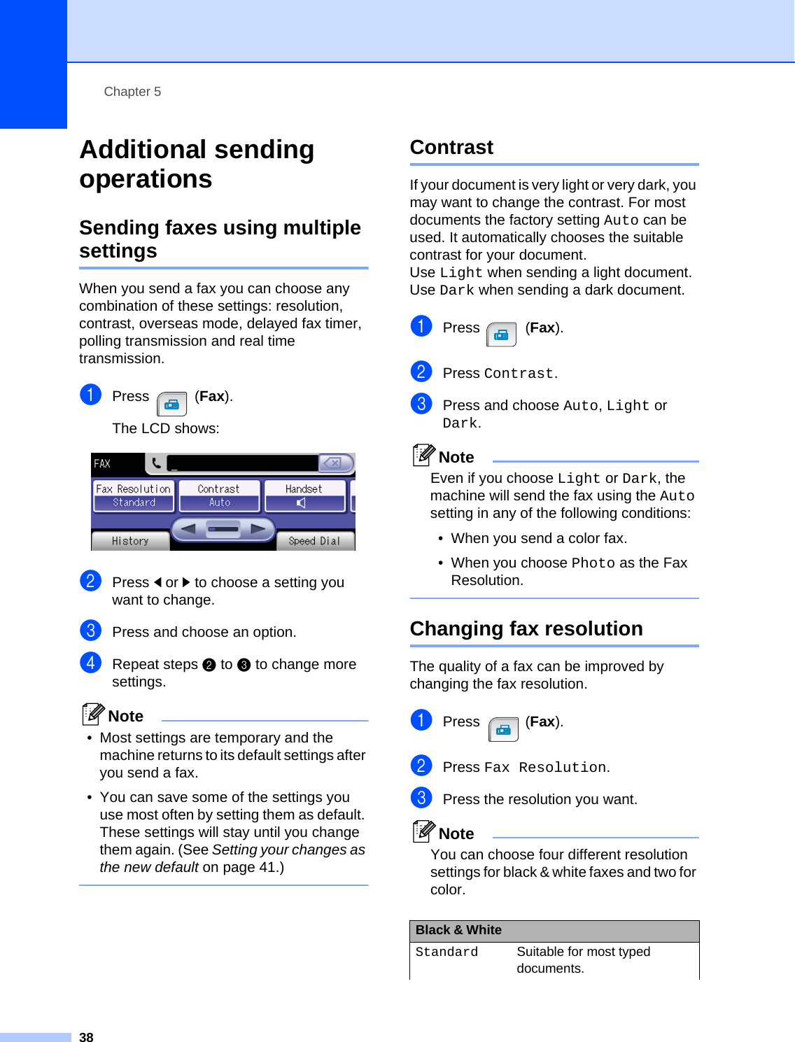 Chapter 538Additional sending operations 5Sending faxes using multiple settings 5When you send a fax you can choose any combination of these settings: resolution, contrast, overseas mode, delayed fax timer, polling transmission and real time transmission.aPress (Fax).The LCD shows: bPress dor c to choose a setting you want to change.cPress and choose an option.dRepeat steps bto c to change more settings.Note• Most settings are temporary and the machine returns to its default settings after you send a fax. • You can save some of the settings you use most often by setting them as default. These settings will stay until you change them again. (See Setting your changes as the new default on page 41.)  Contrast 5If your document is very light or very dark, you may want to change the contrast. For most documents the factory setting Auto can be used. It automatically chooses the suitable contrast for your document. Use Light when sending a light document. Use Dark when sending a dark document.aPress (Fax).bPress Contrast.cPress and choose Auto, Light or Dark. NoteEven if you choose Light or Dark, the machine will send the fax using the Auto setting in any of the following conditions:• When you send a color fax.• When you choose Photo as the Fax Resolution. Changing fax resolution 5The quality of a fax can be improved by changing the fax resolution.aPress (Fax).bPress Fax Resolution.cPress the resolution you want. NoteYou can choose four different resolution settings for black &amp; white faxes and two for color.Black &amp; White Standard Suitable for most typed documents.