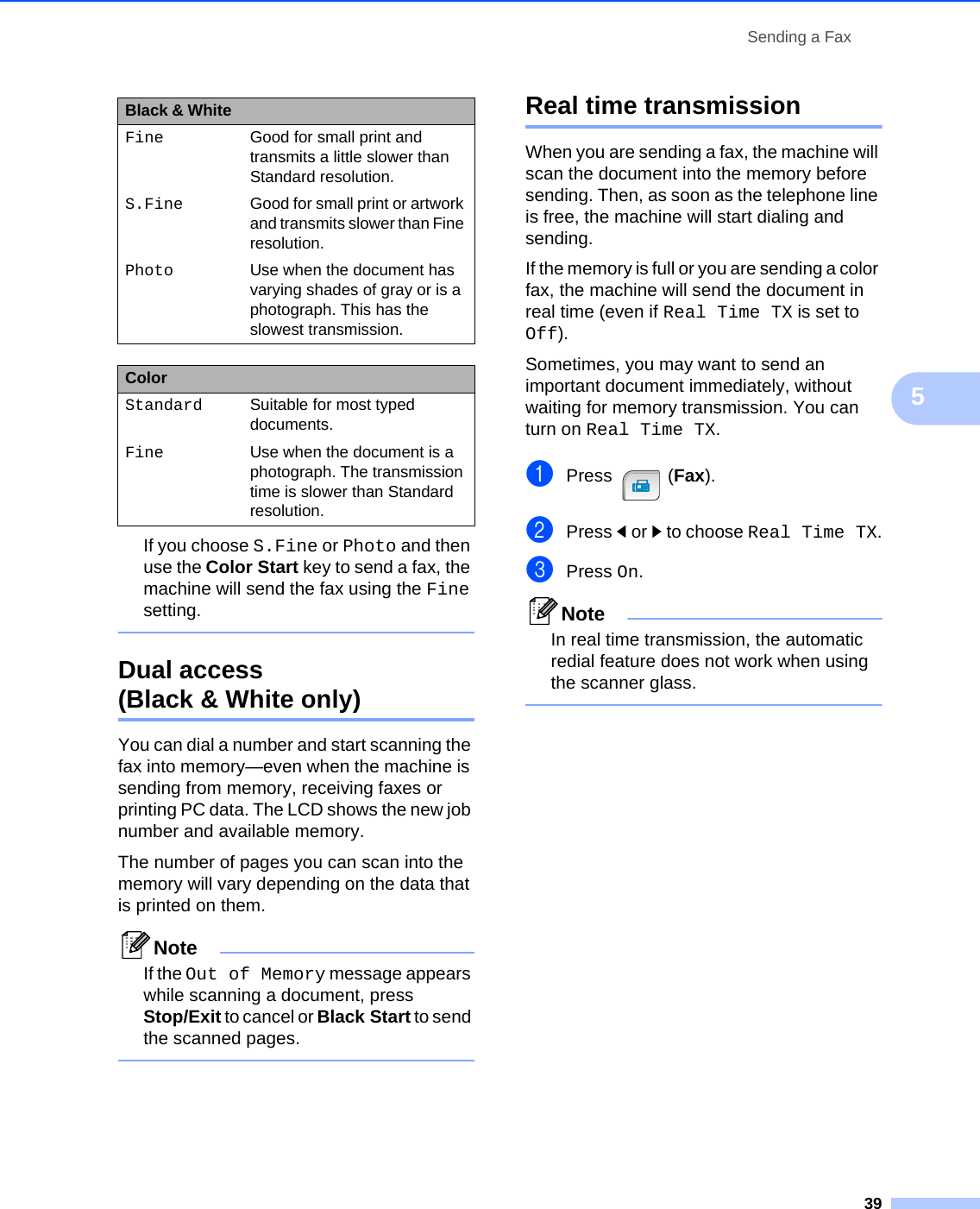 Sending a Fax395If you choose S.Fine or Photo and then use the Color Start key to send a fax, the machine will send the fax using the Fine setting. Dual access (Black &amp; White only) 5You can dial a number and start scanning the fax into memory—even when the machine is sending from memory, receiving faxes or printing PC data. The LCD shows the new job number and available memory.The number of pages you can scan into the memory will vary depending on the data that is printed on them.NoteIf the Out of Memory message appears while scanning a document, press Stop/Exit to cancel or Black Start to send the scanned pages. Real time transmission 5When you are sending a fax, the machine will scan the document into the memory before sending. Then, as soon as the telephone line is free, the machine will start dialing and sending.If the memory is full or you are sending a color fax, the machine will send the document in real time (even if Real Time TX is set to Off).Sometimes, you may want to send an important document immediately, without waiting for memory transmission. You can turn on Real Time TX.aPress (Fax).bPress dor c to choose Real Time TX.cPress On.NoteIn real time transmission, the automatic redial feature does not work when using the scanner glass. Fine Good for small print and transmits a little slower than Standard resolution.S.Fine Good for small print or artwork and transmits slower than Fine resolution.Photo Use when the document has varying shades of gray or is a photograph. This has the slowest transmission.ColorStandard Suitable for most typed documents.Fine Use when the document is a photograph. The transmission time is slower than Standard resolution.Black &amp; White 
