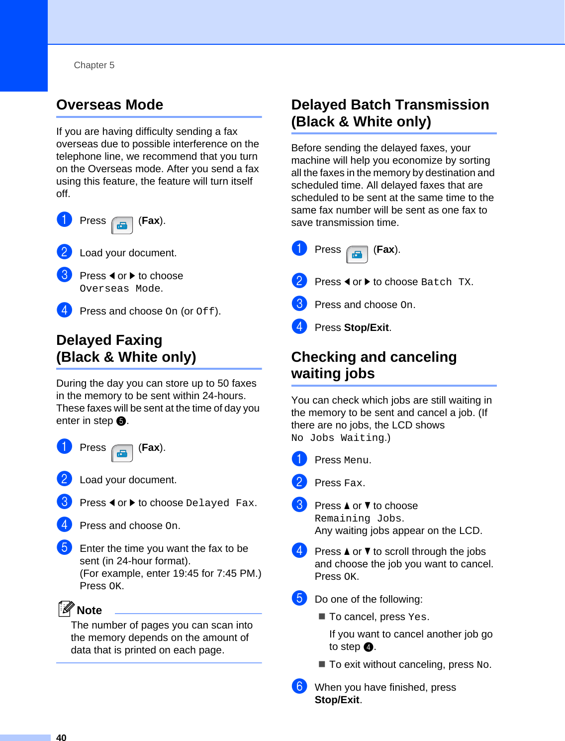 Chapter 540Overseas Mode 5If you are having difficulty sending a fax overseas due to possible interference on the telephone line, we recommend that you turn on the Overseas mode. After you send a fax using this feature, the feature will turn itself off.aPress (Fax).bLoad your document.cPress dor c to choose Overseas Mode.dPress and choose On (or Off).Delayed Faxing (Black &amp; White only) 5During the day you can store up to 50 faxes in the memory to be sent within 24-hours. These faxes will be sent at the time of day you enter in step e.aPress (Fax).bLoad your document.cPress dor c to choose Delayed Fax.dPress and choose On.eEnter the time you want the fax to be sent (in 24-hour format).(For example, enter 19:45 for 7:45 PM.)Press OK.NoteThe number of pages you can scan into the memory depends on the amount of data that is printed on each page. Delayed Batch Transmission (Black &amp; White only) 5Before sending the delayed faxes, your machine will help you economize by sorting all the faxes in the memory by destination and scheduled time. All delayed faxes that are scheduled to be sent at the same time to the same fax number will be sent as one fax to save transmission time.aPress (Fax).bPress dor c to choose Batch TX.cPress and choose On.dPress Stop/Exit.Checking and canceling waiting jobs 5You can check which jobs are still waiting in the memory to be sent and cancel a job. (If there are no jobs, the LCD shows No Jobs Waiting.)aPress Menu.bPress Fax.cPress aor b to choose Remaining Jobs.Any waiting jobs appear on the LCD.dPress aor b to scroll through the jobs and choose the job you want to cancel.Press OK.eDo one of the following:To cancel, press Yes.If you want to cancel another job go to step d.To exit without canceling, press No.fWhen you have finished, press Stop/Exit.