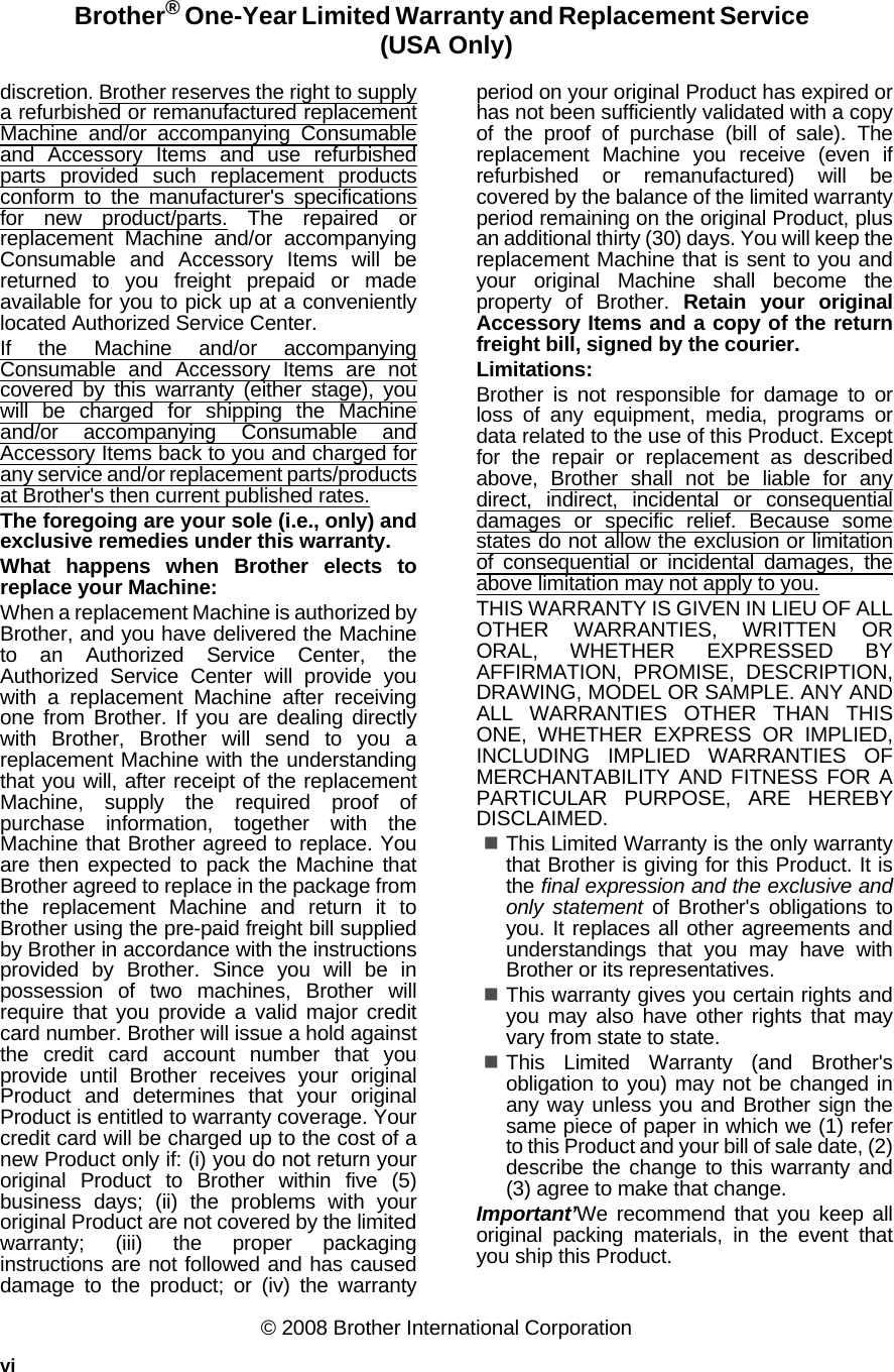 viBrother® One-Year Limited Warranty and Replacement Service  (USA Only)discretion. Brother reserves the right to supplya refurbished or remanufactured replacementMachine and/or accompanying Consumableand Accessory Items and use refurbishedparts provided such replacement productsconform to the manufacturer&apos;s specificationsfor new product/parts. The repaired orreplacement Machine and/or accompanyingConsumable and Accessory Items will bereturned to you freight prepaid or madeavailable for you to pick up at a convenientlylocated Authorized Service Center.If the Machine and/or accompanyingConsumable and Accessory Items are notcovered by this warranty (either stage), youwill be charged for shipping the Machineand/or accompanying Consumable andAccessory Items back to you and charged forany service and/or replacement parts/productsat Brother&apos;s then current published rates.The foregoing are your sole (i.e., only) andexclusive remedies under this warranty.What happens when Brother elects toreplace your Machine:When a replacement Machine is authorized byBrother, and you have delivered the Machineto an Authorized Service Center, theAuthorized Service Center will provide youwith a replacement Machine after receivingone from Brother. If you are dealing directlywith Brother, Brother will send to you areplacement Machine with the understandingthat you will, after receipt of the replacementMachine, supply the required proof ofpurchase information, together with theMachine that Brother agreed to replace. Youare then expected to pack the Machine thatBrother agreed to replace in the package fromthe replacement Machine and return it toBrother using the pre-paid freight bill suppliedby Brother in accordance with the instructionsprovided by Brother. Since you will be inpossession of two machines, Brother willrequire that you provide a valid major creditcard number. Brother will issue a hold againstthe credit card account number that youprovide until Brother receives your originalProduct and determines that your originalProduct is entitled to warranty coverage. Yourcredit card will be charged up to the cost of anew Product only if: (i) you do not return youroriginal Product to Brother within five (5)business days; (ii) the problems with youroriginal Product are not covered by the limitedwarranty; (iii) the proper packaginginstructions are not followed and has causeddamage to the product; or (iv) the warrantyperiod on your original Product has expired orhas not been sufficiently validated with a copyof the proof of purchase (bill of sale). Thereplacement Machine you receive (even ifrefurbished or remanufactured) will becovered by the balance of the limited warrantyperiod remaining on the original Product, plusan additional thirty (30) days. You will keep thereplacement Machine that is sent to you andyour original Machine shall become theproperty of Brother. Retain your originalAccessory Items and a copy of the returnfreight bill, signed by the courier.Limitations:Brother is not responsible for damage to orloss of any equipment, media, programs ordata related to the use of this Product. Exceptfor the repair or replacement as describedabove, Brother shall not be liable for anydirect, indirect, incidental or consequentialdamages or specific relief. Because somestates do not allow the exclusion or limitationof consequential or incidental damages, theabove limitation may not apply to you.THIS WARRANTY IS GIVEN IN LIEU OF ALLOTHER WARRANTIES, WRITTEN ORORAL, WHETHER EXPRESSED BYAFFIRMATION, PROMISE, DESCRIPTION,DRAWING, MODEL OR SAMPLE. ANY ANDALL WARRANTIES OTHER THAN THISONE, WHETHER EXPRESS OR IMPLIED,INCLUDING IMPLIED WARRANTIES OFMERCHANTABILITY AND FITNESS FOR APARTICULAR PURPOSE, ARE HEREBYDISCLAIMED.This Limited Warranty is the only warrantythat Brother is giving for this Product. It isthe final expression and the exclusive andonly statement of Brother&apos;s obligations toyou. It replaces all other agreements andunderstandings that you may have withBrother or its representatives.This warranty gives you certain rights andyou may also have other rights that mayvary from state to state.This Limited Warranty (and Brother&apos;sobligation to you) may not be changed inany way unless you and Brother sign thesame piece of paper in which we (1) referto this Product and your bill of sale date, (2)describe the change to this warranty and(3) agree to make that change.Important’We recommend that you keep alloriginal packing materials, in the event thatyou ship this Product.© 2008 Brother International Corporation