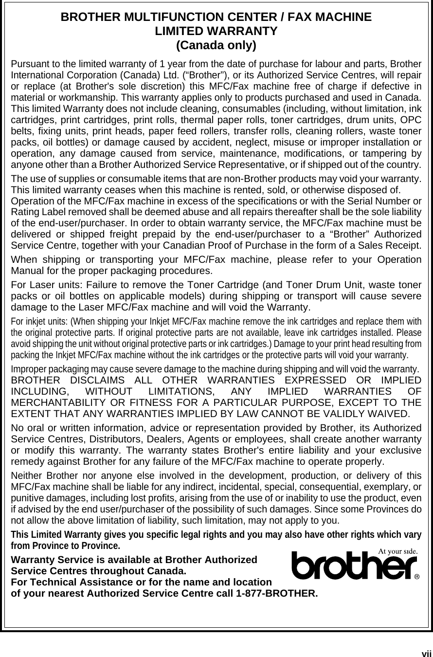 viiBROTHER MULTIFUNCTION CENTER / FAX MACHINELIMITED WARRANTY(Canada only)Pursuant to the limited warranty of 1 year from the date of purchase for labour and parts, BrotherInternational Corporation (Canada) Ltd. (“Brother”), or its Authorized Service Centres, will repairor replace (at Brother&apos;s sole discretion) this MFC/Fax machine free of charge if defective inmaterial or workmanship. This warranty applies only to products purchased and used in Canada.This limited Warranty does not include cleaning, consumables (including, without limitation, inkcartridges, print cartridges, print rolls, thermal paper rolls, toner cartridges, drum units, OPCbelts, fixing units, print heads, paper feed rollers, transfer rolls, cleaning rollers, waste tonerpacks, oil bottles) or damage caused by accident, neglect, misuse or improper installation oroperation, any damage caused from service, maintenance, modifications, or tampering byanyone other than a Brother Authorized Service Representative, or if shipped out of the country.The use of supplies or consumable items that are non-Brother products may void your warranty.This limited warranty ceases when this machine is rented, sold, or otherwise disposed of. Operation of the MFC/Fax machine in excess of the specifications or with the Serial Number orRating Label removed shall be deemed abuse and all repairs thereafter shall be the sole liabilityof the end-user/purchaser. In order to obtain warranty service, the MFC/Fax machine must bedelivered or shipped freight prepaid by the end-user/purchaser to a “Brother” AuthorizedService Centre, together with your Canadian Proof of Purchase in the form of a Sales Receipt.When shipping or transporting your MFC/Fax machine, please refer to your OperationManual for the proper packaging procedures.For Laser units: Failure to remove the Toner Cartridge (and Toner Drum Unit, waste tonerpacks or oil bottles on applicable models) during shipping or transport will cause severedamage to the Laser MFC/Fax machine and will void the Warranty.For inkjet units: (When shipping your Inkjet MFC/Fax machine remove the ink cartridges and replace them withthe original protective parts. If original protective parts are not available, leave ink cartridges installed. Pleaseavoid shipping the unit without original protective parts or ink cartridges.) Damage to your print head resulting frompacking the Inkjet MFC/Fax machine without the ink cartridges or the protective parts will void your warranty.Improper packaging may cause severe damage to the machine during shipping and will void the warranty. BROTHER DISCLAIMS ALL OTHER WARRANTIES EXPRESSED OR IMPLIEDINCLUDING, WITHOUT LIMITATIONS, ANY IMPLIED WARRANTIES OFMERCHANTABILITY OR FITNESS FOR A PARTICULAR PURPOSE, EXCEPT TO THEEXTENT THAT ANY WARRANTIES IMPLIED BY LAW CANNOT BE VALIDLY WAIVED.No oral or written information, advice or representation provided by Brother, its AuthorizedService Centres, Distributors, Dealers, Agents or employees, shall create another warrantyor modify this warranty. The warranty states Brother&apos;s entire liability and your exclusiveremedy against Brother for any failure of the MFC/Fax machine to operate properly.Neither Brother nor anyone else involved in the development, production, or delivery of thisMFC/Fax machine shall be liable for any indirect, incidental, special, consequential, exemplary, orpunitive damages, including lost profits, arising from the use of or inability to use the product, evenif advised by the end user/purchaser of the possibility of such damages. Since some Provinces donot allow the above limitation of liability, such limitation, may not apply to you.This Limited Warranty gives you specific legal rights and you may also have other rights which varyfrom Province to Province.Warranty Service is available at Brother Authorized Service Centres throughout Canada. For Technical Assistance or for the name and location of your nearest Authorized Service Centre call 1-877-BROTHER.