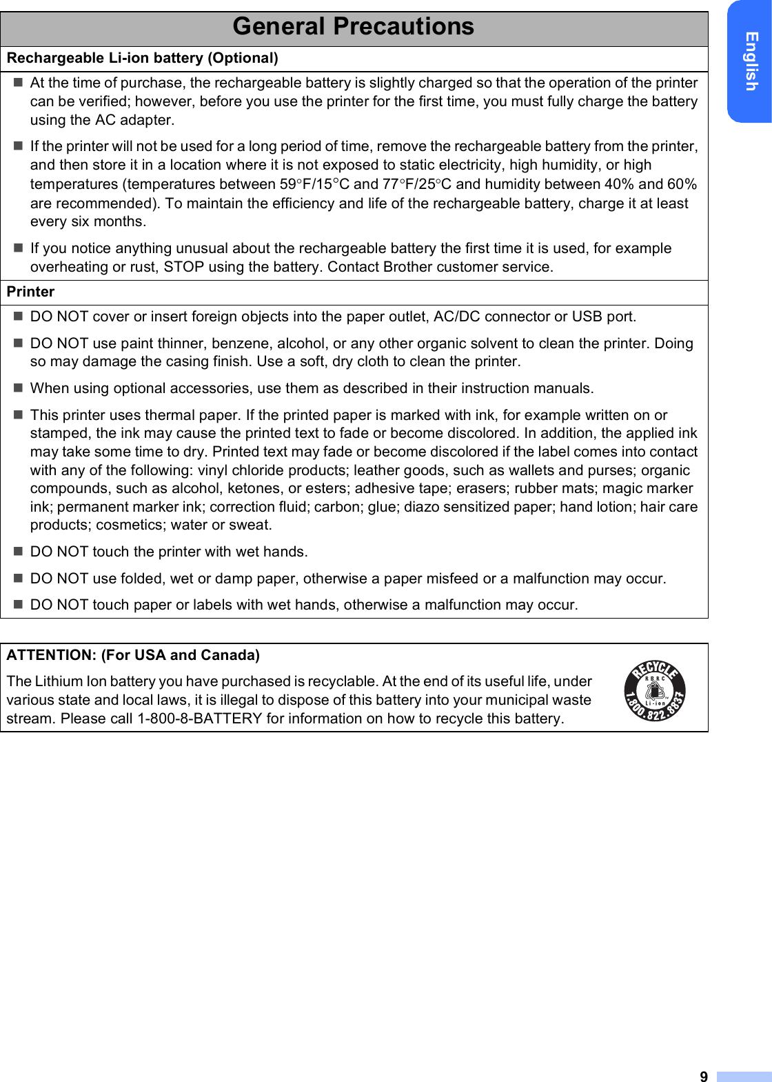 9EnglishGeneral PrecautionsRechargeable Li-ion battery (Optional)At the time of purchase, the rechargeable battery is slightly charged so that the operation of the printer can be verified; however, before you use the printer for the first time, you must fully charge the battery using the AC adapter.If the printer will not be used for a long period of time, remove the rechargeable battery from the printer, and then store it in a location where it is not exposed to static electricity, high humidity, or high temperatures (temperatures between 59F/15C and 77F/25C and humidity between 40% and 60% are recommended). To maintain the efficiency and life of the rechargeable battery, charge it at least every six months.If you notice anything unusual about the rechargeable battery the first time it is used, for example overheating or rust, STOP using the battery. Contact Brother customer service.PrinterDO NOT cover or insert foreign objects into the paper outlet, AC/DC connector or USB port.DO NOT use paint thinner, benzene, alcohol, or any other organic solvent to clean the printer. Doing so may damage the casing finish. Use a soft, dry cloth to clean the printer.When using optional accessories, use them as described in their instruction manuals.This printer uses thermal paper. If the printed paper is marked with ink, for example written on or stamped, the ink may cause the printed text to fade or become discolored. In addition, the applied ink may take some time to dry. Printed text may fade or become discolored if the label comes into contact with any of the following: vinyl chloride products; leather goods, such as wallets and purses; organic compounds, such as alcohol, ketones, or esters; adhesive tape; erasers; rubber mats; magic marker ink; permanent marker ink; correction fluid; carbon; glue; diazo sensitized paper; hand lotion; hair care products; cosmetics; water or sweat.DO NOT touch the printer with wet hands.DO NOT use folded, wet or damp paper, otherwise a paper misfeed or a malfunction may occur.DO NOT touch paper or labels with wet hands, otherwise a malfunction may occur.ATTENTION: (For USA and Canada)The Lithium Ion battery you have purchased is recyclable. At the end of its useful life, under various state and local laws, it is illegal to dispose of this battery into your municipal waste stream. Please call 1-800-8-BATTERY for information on how to recycle this battery. 