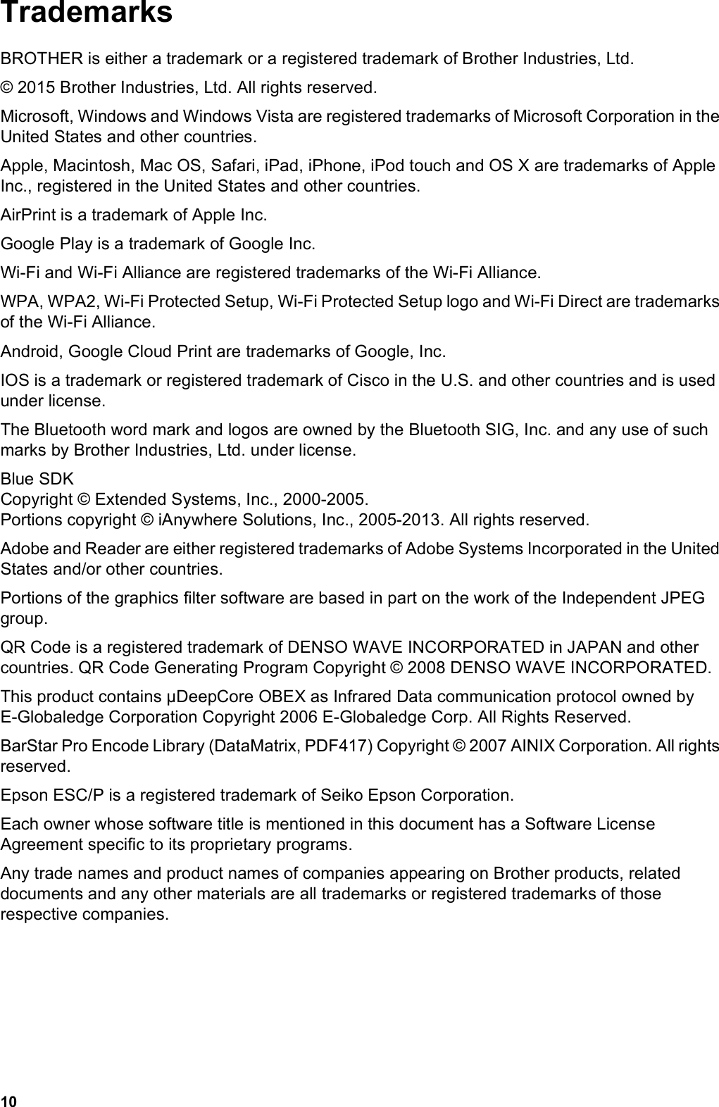 10TrademarksBROTHER is either a trademark or a registered trademark of Brother Industries, Ltd.© 2015 Brother Industries, Ltd. All rights reserved.Microsoft, Windows and Windows Vista are registered trademarks of Microsoft Corporation in the United States and other countries.Apple, Macintosh, Mac OS, Safari, iPad, iPhone, iPod touch and OS X are trademarks of Apple Inc., registered in the United States and other countries.AirPrint is a trademark of Apple Inc.Google Play is a trademark of Google Inc.Wi-Fi and Wi-Fi Alliance are registered trademarks of the Wi-Fi Alliance.WPA, WPA2, Wi-Fi Protected Setup, Wi-Fi Protected Setup logo and Wi-Fi Direct are trademarks of the Wi-Fi Alliance.Android, Google Cloud Print are trademarks of Google, Inc.IOS is a trademark or registered trademark of Cisco in the U.S. and other countries and is used under license.The Bluetooth word mark and logos are owned by the Bluetooth SIG, Inc. and any use of such marks by Brother Industries, Ltd. under license.Blue SDK Copyright © Extended Systems, Inc., 2000-2005. Portions copyright © iAnywhere Solutions, Inc., 2005-2013. All rights reserved.Adobe and Reader are either registered trademarks of Adobe Systems Incorporated in the United States and/or other countries.Portions of the graphics filter software are based in part on the work of the Independent JPEG group.QR Code is a registered trademark of DENSO WAVE INCORPORATED in JAPAN and other countries. QR Code Generating Program Copyright © 2008 DENSO WAVE INCORPORATED.This product contains µDeepCore OBEX as Infrared Data communication protocol owned by E-Globaledge Corporation Copyright 2006 E-Globaledge Corp. All Rights Reserved.BarStar Pro Encode Library (DataMatrix, PDF417) Copyright © 2007 AINIX Corporation. All rights reserved.Epson ESC/P is a registered trademark of Seiko Epson Corporation.Each owner whose software title is mentioned in this document has a Software License Agreement specific to its proprietary programs.Any trade names and product names of companies appearing on Brother products, related documents and any other materials are all trademarks or registered trademarks of those respective companies.