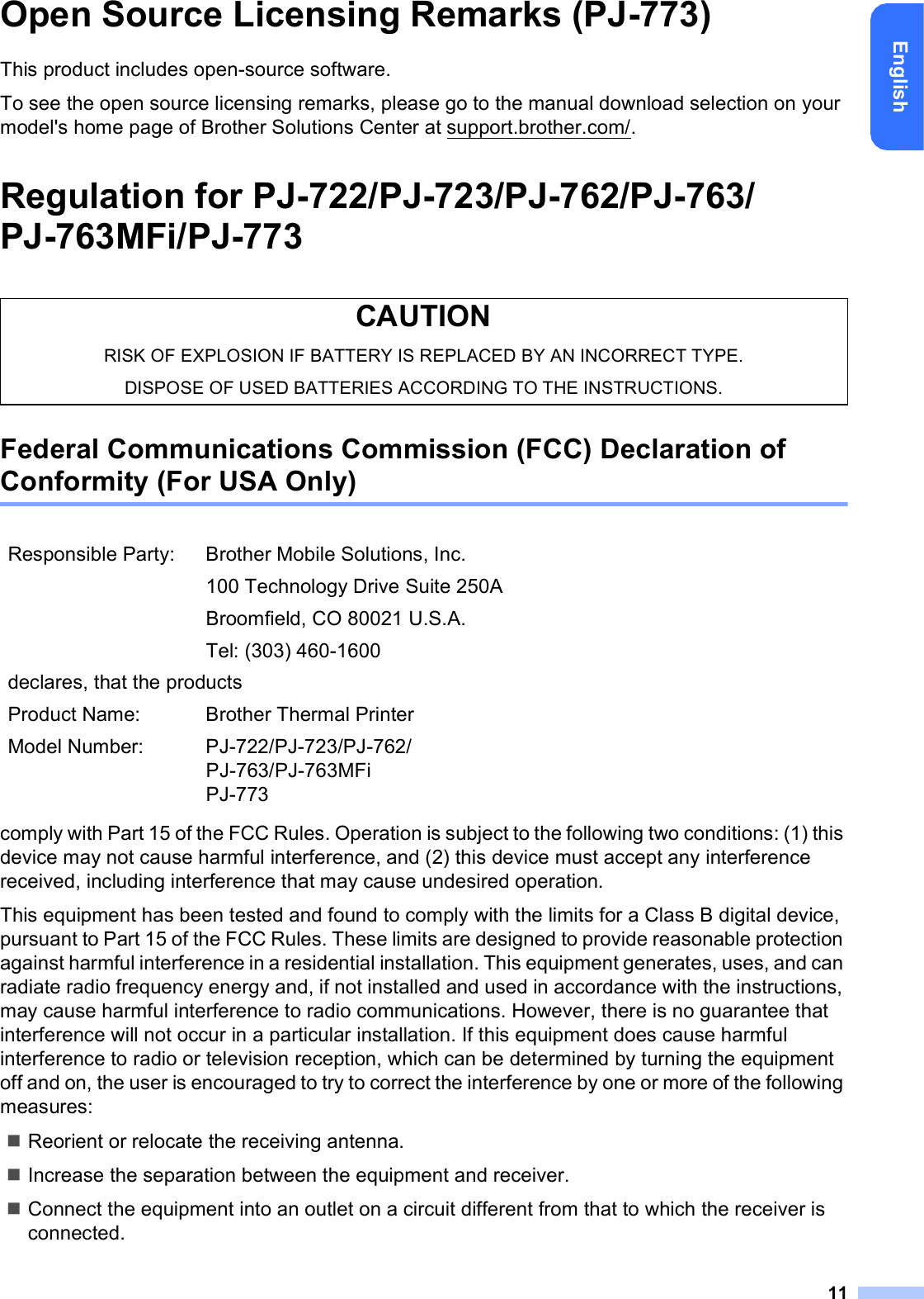 11EnglishOpen Source Licensing Remarks (PJ-773)This product includes open-source software.To see the open source licensing remarks, please go to the manual download selection on your model&apos;s home page of Brother Solutions Center at support.brother.com/.Regulation for PJ-722/PJ-723/PJ-762/PJ-763/PJ-763MFi/PJ-773Federal Communications Commission (FCC) Declaration of Conformity (For USA Only)comply with Part 15 of the FCC Rules. Operation is subject to the following two conditions: (1) this device may not cause harmful interference, and (2) this device must accept any interference received, including interference that may cause undesired operation.This equipment has been tested and found to comply with the limits for a Class B digital device, pursuant to Part 15 of the FCC Rules. These limits are designed to provide reasonable protection against harmful interference in a residential installation. This equipment generates, uses, and can radiate radio frequency energy and, if not installed and used in accordance with the instructions, may cause harmful interference to radio communications. However, there is no guarantee that interference will not occur in a particular installation. If this equipment does cause harmful interference to radio or television reception, which can be determined by turning the equipment off and on, the user is encouraged to try to correct the interference by one or more of the following measures:Reorient or relocate the receiving antenna.Increase the separation between the equipment and receiver.Connect the equipment into an outlet on a circuit different from that to which the receiver is connected.CAUTIONRISK OF EXPLOSION IF BATTERY IS REPLACED BY AN INCORRECT TYPE.DISPOSE OF USED BATTERIES ACCORDING TO THE INSTRUCTIONS.Responsible Party: Brother Mobile Solutions, Inc.100 Technology Drive Suite 250ABroomfield, CO 80021 U.S.A.Tel: (303) 460-1600declares, that the productsProduct Name: Brother Thermal PrinterModel Number: PJ-722/PJ-723/PJ-762/PJ-763/PJ-763MFiPJ-773