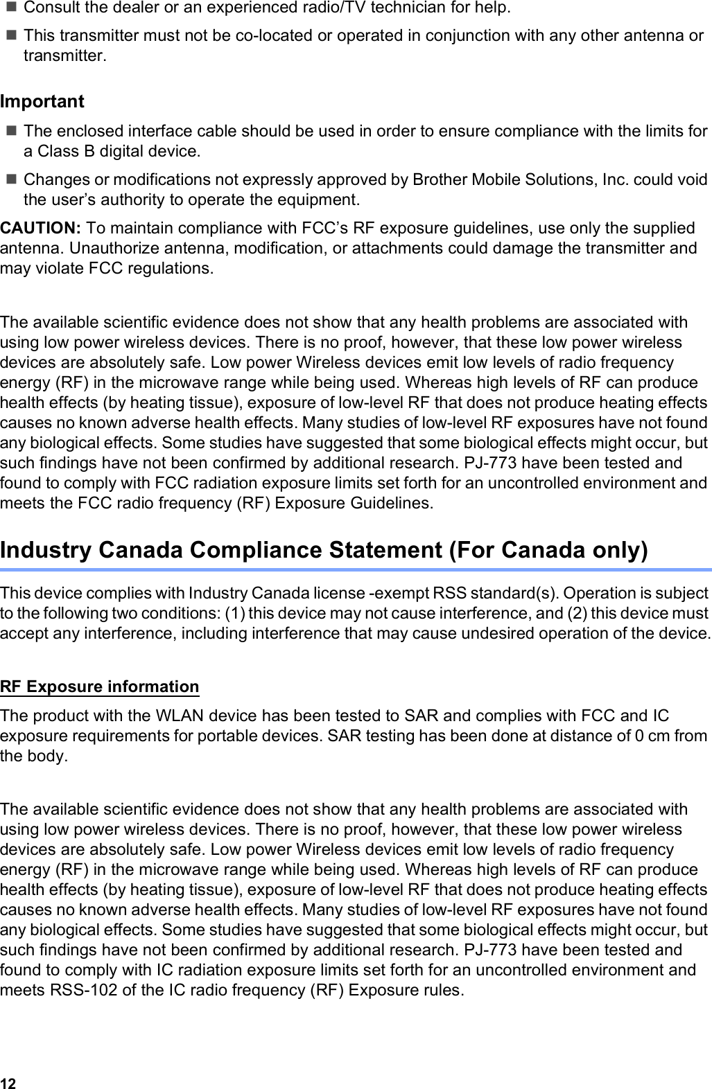 12Consult the dealer or an experienced radio/TV technician for help.This transmitter must not be co-located or operated in conjunction with any other antenna or transmitter.ImportantThe enclosed interface cable should be used in order to ensure compliance with the limits for a Class B digital device.Changes or modifications not expressly approved by Brother Mobile Solutions, Inc. could void the user’s authority to operate the equipment.CAUTION: To maintain compliance with FCC’s RF exposure guidelines, use only the supplied antenna. Unauthorize antenna, modification, or attachments could damage the transmitter and may violate FCC regulations.The available scientific evidence does not show that any health problems are associated with using low power wireless devices. There is no proof, however, that these low power wireless devices are absolutely safe. Low power Wireless devices emit low levels of radio frequency energy (RF) in the microwave range while being used. Whereas high levels of RF can produce health effects (by heating tissue), exposure of low-level RF that does not produce heating effects causes no known adverse health effects. Many studies of low-level RF exposures have not found any biological effects. Some studies have suggested that some biological effects might occur, but such findings have not been confirmed by additional research. PJ-773 have been tested and found to comply with FCC radiation exposure limits set forth for an uncontrolled environment and meets the FCC radio frequency (RF) Exposure Guidelines.Industry Canada Compliance Statement (For Canada only)This device complies with Industry Canada license -exempt RSS standard(s). Operation is subject to the following two conditions: (1) this device may not cause interference, and (2) this device must accept any interference, including interference that may cause undesired operation of the device.RF Exposure informationThe product with the WLAN device has been tested to SAR and complies with FCC and IC exposure requirements for portable devices. SAR testing has been done at distance of 0 cm from the body.The available scientific evidence does not show that any health problems are associated with using low power wireless devices. There is no proof, however, that these low power wireless devices are absolutely safe. Low power Wireless devices emit low levels of radio frequency energy (RF) in the microwave range while being used. Whereas high levels of RF can produce health effects (by heating tissue), exposure of low-level RF that does not produce heating effects causes no known adverse health effects. Many studies of low-level RF exposures have not found any biological effects. Some studies have suggested that some biological effects might occur, but such findings have not been confirmed by additional research. PJ-773 have been tested and found to comply with IC radiation exposure limits set forth for an uncontrolled environment and meets RSS-102 of the IC radio frequency (RF) Exposure rules.