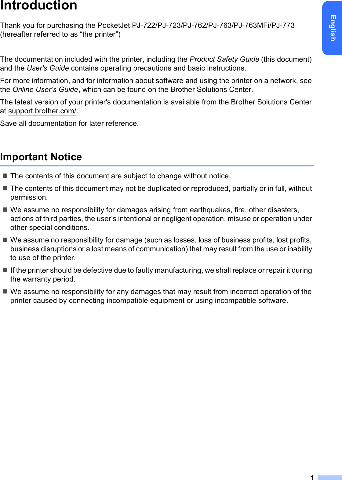 1EnglishIntroductionThank you for purchasing the PocketJet PJ-722/PJ-723/PJ-762/PJ-763/PJ-763MFi/PJ-773 (hereafter referred to as “the printer”)The documentation included with the printer, including the Product Safety Guide (this document) and the User&apos;s Guide contains operating precautions and basic instructions.For more information, and for information about software and using the printer on a network, see the Online User’s Guide, which can be found on the Brother Solutions Center.The latest version of your printer&apos;s documentation is available from the Brother Solutions Center at support.brother.com/.Save all documentation for later reference.Important NoticeThe contents of this document are subject to change without notice.The contents of this document may not be duplicated or reproduced, partially or in full, without permission.We assume no responsibility for damages arising from earthquakes, fire, other disasters, actions of third parties, the user’s intentional or negligent operation, misuse or operation under other special conditions.We assume no responsibility for damage (such as losses, loss of business profits, lost profits, business disruptions or a lost means of communication) that may result from the use or inability to use of the printer.If the printer should be defective due to faulty manufacturing, we shall replace or repair it during the warranty period.We assume no responsibility for any damages that may result from incorrect operation of the printer caused by connecting incompatible equipment or using incompatible software.