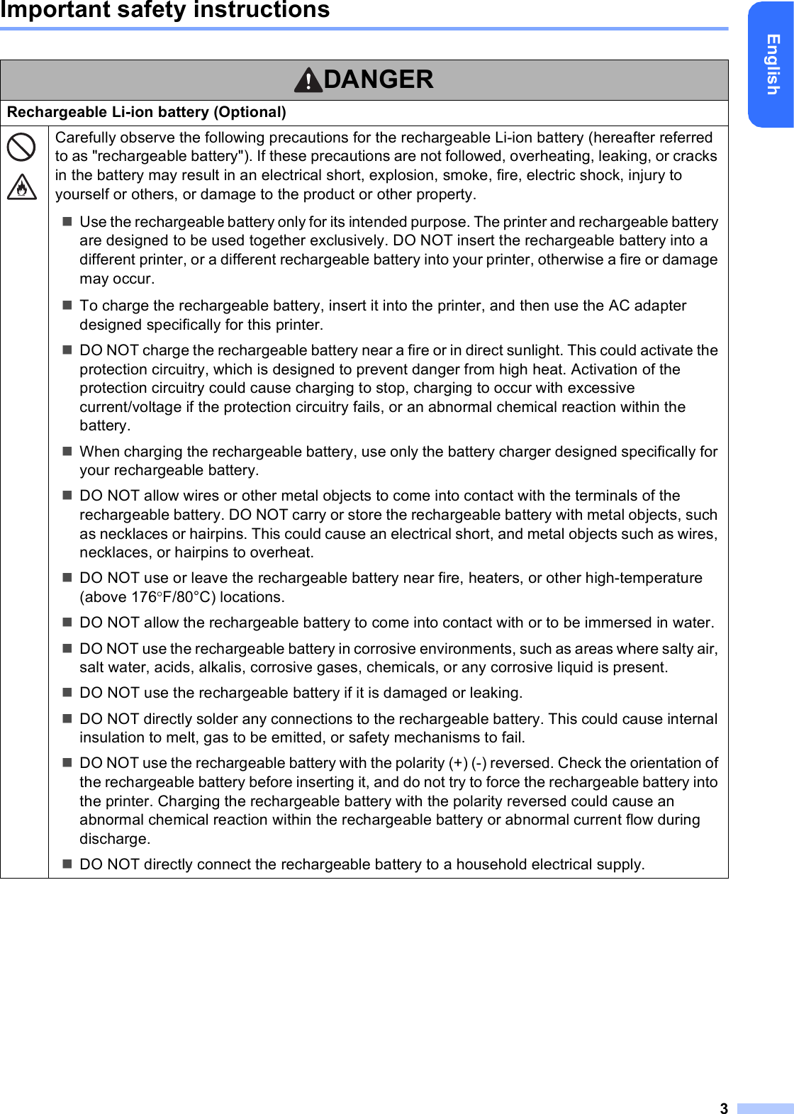 3EnglishImportant safety instructionsDANGERRechargeable Li-ion battery (Optional)Carefully observe the following precautions for the rechargeable Li-ion battery (hereafter referred to as &quot;rechargeable battery&quot;). If these precautions are not followed, overheating, leaking, or cracks in the battery may result in an electrical short, explosion, smoke, fire, electric shock, injury to yourself or others, or damage to the product or other property.Use the rechargeable battery only for its intended purpose. The printer and rechargeable battery are designed to be used together exclusively. DO NOT insert the rechargeable battery into a different printer, or a different rechargeable battery into your printer, otherwise a fire or damage may occur.To charge the rechargeable battery, insert it into the printer, and then use the AC adapter designed specifically for this printer.DO NOT charge the rechargeable battery near a fire or in direct sunlight. This could activate the protection circuitry, which is designed to prevent danger from high heat. Activation of the protection circuitry could cause charging to stop, charging to occur with excessive current/voltage if the protection circuitry fails, or an abnormal chemical reaction within the battery.When charging the rechargeable battery, use only the battery charger designed specifically for your rechargeable battery.DO NOT allow wires or other metal objects to come into contact with the terminals of the rechargeable battery. DO NOT carry or store the rechargeable battery with metal objects, such as necklaces or hairpins. This could cause an electrical short, and metal objects such as wires, necklaces, or hairpins to overheat.DO NOT use or leave the rechargeable battery near fire, heaters, or other high-temperature (above 176F/80°C) locations.DO NOT allow the rechargeable battery to come into contact with or to be immersed in water.DO NOT use the rechargeable battery in corrosive environments, such as areas where salty air, salt water, acids, alkalis, corrosive gases, chemicals, or any corrosive liquid is present.DO NOT use the rechargeable battery if it is damaged or leaking.DO NOT directly solder any connections to the rechargeable battery. This could cause internal insulation to melt, gas to be emitted, or safety mechanisms to fail.DO NOT use the rechargeable battery with the polarity (+) (-) reversed. Check the orientation of the rechargeable battery before inserting it, and do not try to force the rechargeable battery into the printer. Charging the rechargeable battery with the polarity reversed could cause an abnormal chemical reaction within the rechargeable battery or abnormal current flow during discharge.DO NOT directly connect the rechargeable battery to a household electrical supply.