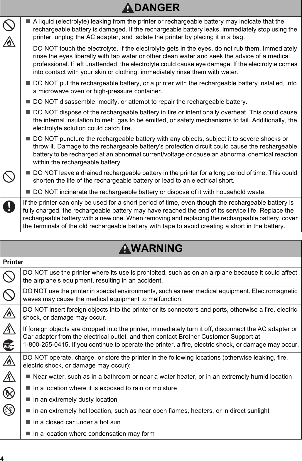 4A liquid (electrolyte) leaking from the printer or rechargeable battery may indicate that the rechargeable battery is damaged. If the rechargeable battery leaks, immediately stop using the printer, unplug the AC adapter, and isolate the printer by placing it in a bag.DO NOT touch the electrolyte. If the electrolyte gets in the eyes, do not rub them. Immediately rinse the eyes liberally with tap water or other clean water and seek the advice of a medical professional. If left unattended, the electrolyte could cause eye damage. If the electrolyte comes into contact with your skin or clothing, immediately rinse them with water.DO NOT put the rechargeable battery, or a printer with the rechargeable battery installed, into a microwave oven or high-pressure container.DO NOT disassemble, modify, or attempt to repair the rechargeable battery.DO NOT dispose of the rechargeable battery in fire or intentionally overheat. This could cause the internal insulation to melt, gas to be emitted, or safety mechanisms to fail. Additionally, the electrolyte solution could catch fire.DO NOT puncture the rechargeable battery with any objects, subject it to severe shocks or throw it. Damage to the rechargeable battery&apos;s protection circuit could cause the rechargeable battery to be recharged at an abnormal current/voltage or cause an abnormal chemical reaction within the rechargeable battery.DO NOT leave a drained rechargeable battery in the printer for a long period of time. This could shorten the life of the rechargeable battery or lead to an electrical short.DO NOT incinerate the rechargeable battery or dispose of it with household waste.If the printer can only be used for a short period of time, even though the rechargeable battery is fully charged, the rechargeable battery may have reached the end of its service life. Replace the rechargeable battery with a new one. When removing and replacing the rechargeable battery, cover the terminals of the old rechargeable battery with tape to avoid creating a short in the battery.WARNINGPrinterDO NOT use the printer where its use is prohibited, such as on an airplane because it could affect the airplane’s equipment, resulting in an accident.DO NOT use the printer in special environments, such as near medical equipment. Electromagnetic waves may cause the medical equipment to malfunction.DO NOT insert foreign objects into the printer or its connectors and ports, otherwise a fire, electric shock, or damage may occur.If foreign objects are dropped into the printer, immediately turn it off, disconnect the AC adapter or Car adapter from the electrical outlet, and then contact Brother Customer Support at 1-800-255-0415. If you continue to operate the printer, a fire, electric shock, or damage may occur.DO NOT operate, charge, or store the printer in the following locations (otherwise leaking, fire, electric shock, or damage may occur):Near water, such as in a bathroom or near a water heater, or in an extremely humid locationIn a location where it is exposed to rain or moistureIn an extremely dusty locationIn an extremely hot location, such as near open flames, heaters, or in direct sunlightIn a closed car under a hot sunIn a location where condensation may formDANGER